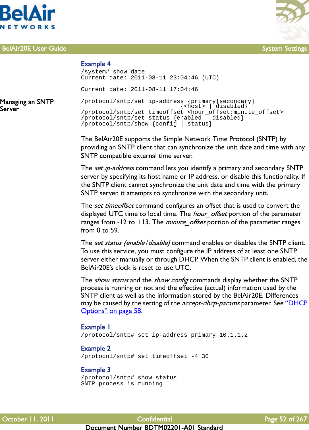 BelAir20E User Guide System SettingsOctober 11, 2011 Confidential Page 52 of 267Document Number BDTM02201-A01 StandardExample 4/system# show dateCurrent date: 2011-08-11 23:04:46 (UTC)Current date: 2011-08-11 17:04:46Managing an SNTP Server/protocol/sntp/set ip-address {primary|secondary}                             {&lt;host&gt; | disabled}/protocol/sntp/set timeoffset &lt;hour_offset:minute_offset&gt;/protocol/sntp/set status {enabled | disabled}/protocol/sntp/show {config | status}The BelAir20E supports the Simple Network Time Protocol (SNTP) by providing an SNTP client that can synchronize the unit date and time with any SNTP compatible external time server.The set ip-address command lets you identify a primary and secondary SNTP server by specifying its host name or IP address, or disable this functionality. If the SNTP client cannot synchronize the unit date and time with the primary SNTP server, it attempts to synchronize with the secondary unit.The set timeoffset command configures an offset that is used to convert the displayed UTC time to local time. The hour_offset portion of the parameter ranges from -12 to +13. The minute_offset portion of the parameter ranges from 0 to 59. The set status {enable|disable} command enables or disables the SNTP client. To use this service, you must configure the IP address of at least one SNTP server either manually or through DHCP. When the SNTP client is enabled, the BelAir20E’s clock is reset to use UTC.The show status and the show config commands display whether the SNTP process is running or not and the effective (actual) information used by the SNTP client as well as the information stored by the BelAir20E. Differences may be caused by the setting of the accept-dhcp-params parameter. See “DHCP Options” on page 58.Example 1/protocol/sntp# set ip-address primary 10.1.1.2Example 2/protocol/sntp# set timeoffset -4 30Example 3/protocol/sntp# show statusSNTP process is running