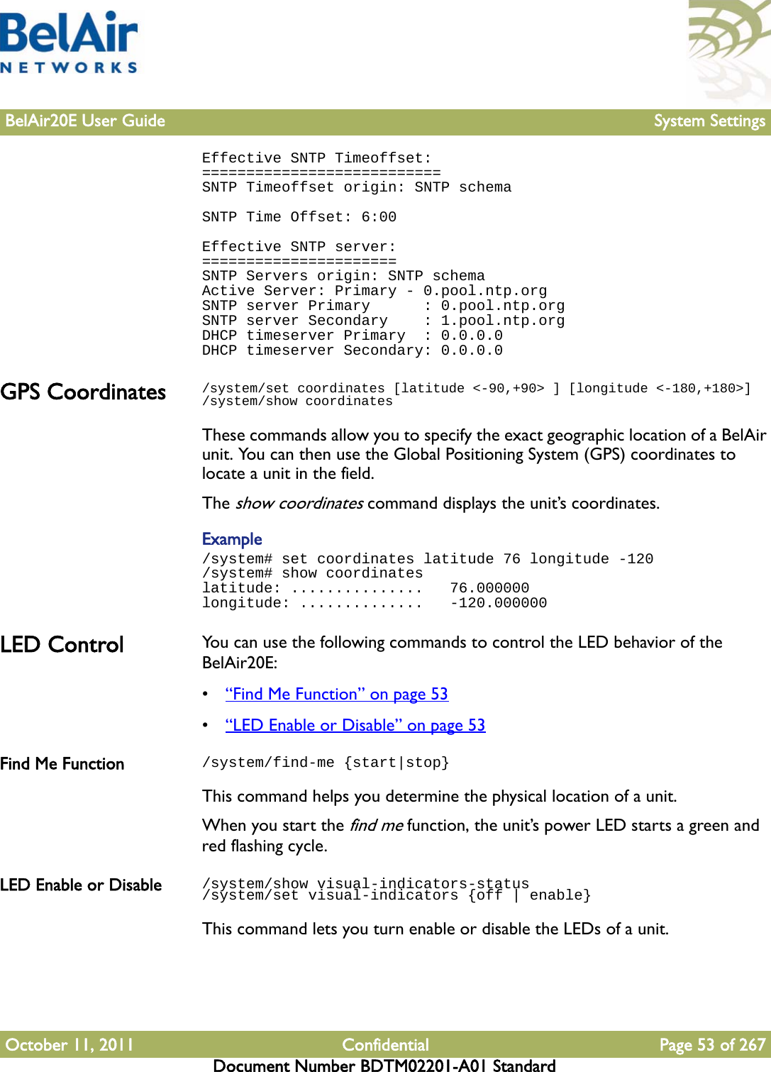 BelAir20E User Guide System SettingsOctober 11, 2011 Confidential Page 53 of 267Document Number BDTM02201-A01 StandardEffective SNTP Timeoffset:===========================SNTP Timeoffset origin: SNTP schemaSNTP Time Offset: 6:00Effective SNTP server:======================SNTP Servers origin: SNTP schemaActive Server: Primary - 0.pool.ntp.orgSNTP server Primary      : 0.pool.ntp.orgSNTP server Secondary    : 1.pool.ntp.orgDHCP timeserver Primary  : 0.0.0.0DHCP timeserver Secondary: 0.0.0.0GPS Coordinates /system/set coordinates [latitude &lt;-90,+90&gt; ] [longitude &lt;-180,+180&gt;]/system/show coordinatesThese commands allow you to specify the exact geographic location of a BelAir unit. You can then use the Global Positioning System (GPS) coordinates to locate a unit in the field.The show coordinates command displays the unit’s coordinates. Example/system# set coordinates latitude 76 longitude -120/system# show coordinateslatitude: ...............   76.000000longitude: ..............   -120.000000LED Control You can use the following commands to control the LED behavior of the BelAir20E:•“Find Me Function” on page 53•“LED Enable or Disable” on page 53Find Me Function /system/find-me {start|stop}This command helps you determine the physical location of a unit. When you start the find me function, the unit’s power LED starts a green and red flashing cycle.LED Enable or Disable /system/show visual-indicators-status/system/set visual-indicators {off | enable}This command lets you turn enable or disable the LEDs of a unit.