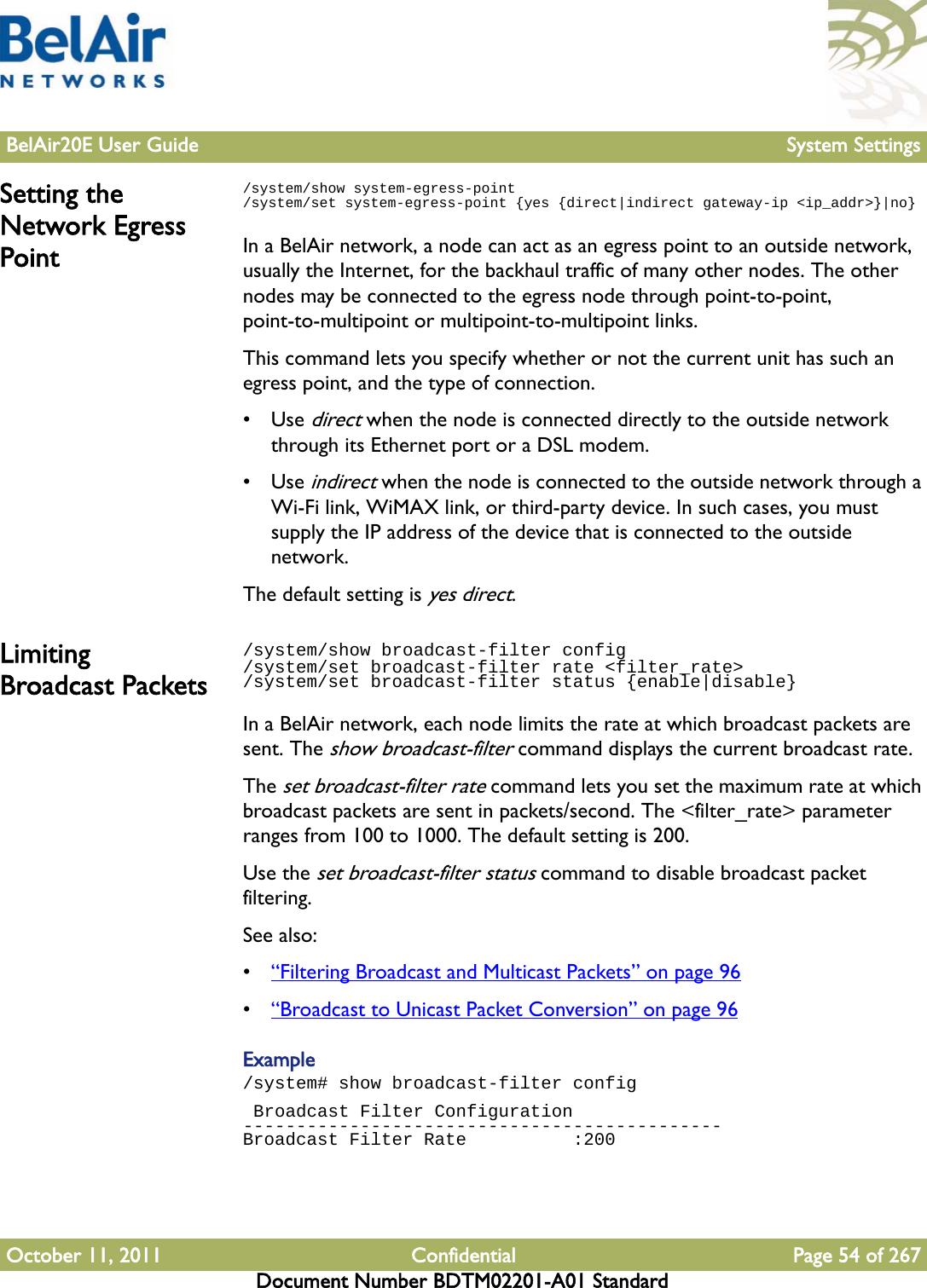 BelAir20E User Guide System SettingsOctober 11, 2011 Confidential Page 54 of 267Document Number BDTM02201-A01 StandardSetting the Network Egress Point/system/show system-egress-point/system/set system-egress-point {yes {direct|indirect gateway-ip &lt;ip_addr&gt;}|no}In a BelAir network, a node can act as an egress point to an outside network, usually the Internet, for the backhaul traffic of many other nodes. The other nodes may be connected to the egress node through point-to-point, point-to-multipoint or multipoint-to-multipoint links.This command lets you specify whether or not the current unit has such an egress point, and the type of connection.•Use direct when the node is connected directly to the outside network through its Ethernet port or a DSL modem.•Use indirect when the node is connected to the outside network through a Wi-Fi link, WiMAX link, or third-party device. In such cases, you must supply the IP address of the device that is connected to the outside network.The default setting is yes direct.Limiting Broadcast Packets/system/show broadcast-filter config /system/set broadcast-filter rate &lt;filter_rate&gt;/system/set broadcast-filter status {enable|disable}In a BelAir network, each node limits the rate at which broadcast packets are sent. The show broadcast-filter command displays the current broadcast rate. The set broadcast-filter rate command lets you set the maximum rate at which broadcast packets are sent in packets/second. The &lt;filter_rate&gt; parameter ranges from 100 to 1000. The default setting is 200.Use the set broadcast-filter status command to disable broadcast packet filtering.See also:•“Filtering Broadcast and Multicast Packets” on page 96•“Broadcast to Unicast Packet Conversion” on page 96Example/system# show broadcast-filter config Broadcast Filter Configuration---------------------------------------------Broadcast Filter Rate          :200