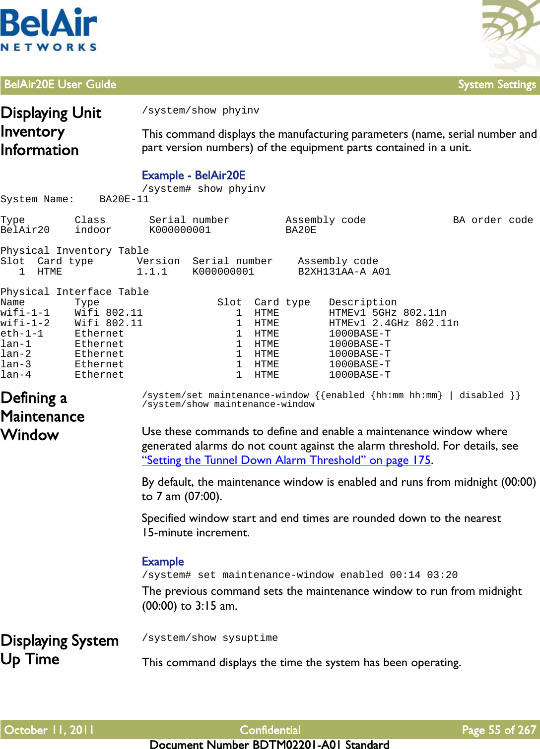 BelAir20E User Guide System SettingsOctober 11, 2011 Confidential Page 55 of 267Document Number BDTM02201-A01 StandardDisplaying Unit Inventory Information/system/show phyinvThis command displays the manufacturing parameters (name, serial number and part version numbers) of the equipment parts contained in a unit.Example - BelAir20E/system# show phyinvSystem Name:    BA20E-11 Type        Class       Serial number         Assembly code              BA order codeBelAir20    indoor      K000000001            BA20E Physical Inventory TableSlot  Card type       Version  Serial number    Assembly code   1  HTME            1.1.1    K000000001       B2XH131AA-A A01 Physical Interface TableName        Type                   Slot  Card type   Descriptionwifi-1-1    Wifi 802.11               1  HTME        HTMEv1 5GHz 802.11nwifi-1-2    Wifi 802.11               1  HTME        HTMEv1 2.4GHz 802.11neth-1-1     Ethernet                  1  HTME        1000BASE-Tlan-1       Ethernet                  1  HTME        1000BASE-Tlan-2       Ethernet                  1  HTME        1000BASE-Tlan-3       Ethernet                  1  HTME        1000BASE-Tlan-4       Ethernet                  1  HTME        1000BASE-TDefining a Maintenance Window/system/set maintenance-window {{enabled {hh:mm hh:mm} | disabled }}/system/show maintenance-windowUse these commands to define and enable a maintenance window where generated alarms do not count against the alarm threshold. For details, see “Setting the Tunnel Down Alarm Threshold” on page 175.By default, the maintenance window is enabled and runs from midnight (00:00) to 7 am (07:00). Specified window start and end times are rounded down to the nearest 15-minute increment. Example/system# set maintenance-window enabled 00:14 03:20The previous command sets the maintenance window to run from midnight (00:00) to 3:15 am. Displaying System Up Time/system/show sysuptimeThis command displays the time the system has been operating.