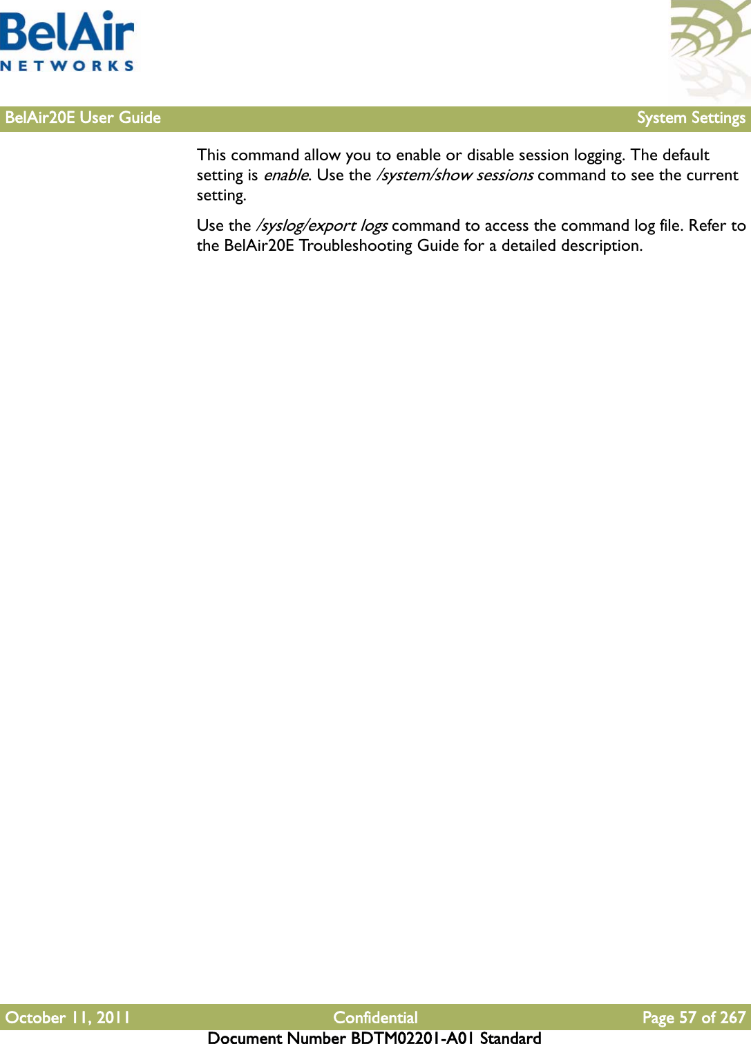 BelAir20E User Guide System SettingsOctober 11, 2011 Confidential Page 57 of 267Document Number BDTM02201-A01 StandardThis command allow you to enable or disable session logging. The default setting is enable. Use the /system/show sessions command to see the current setting.Use the /syslog/export logs command to access the command log file. Refer to the BelAir20E Troubleshooting Guide for a detailed description.