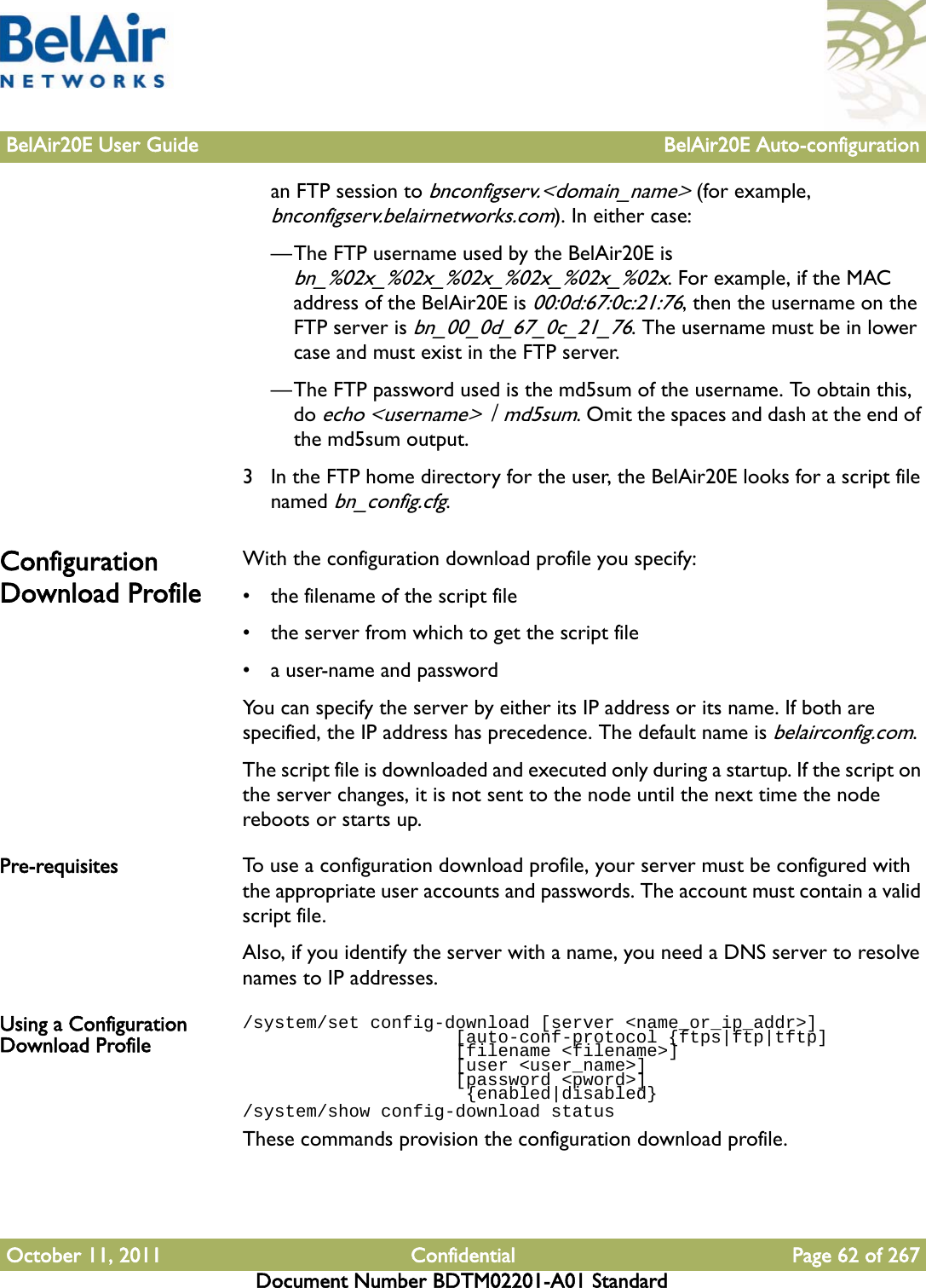 BelAir20E User Guide BelAir20E Auto-configurationOctober 11, 2011 Confidential Page 62 of 267Document Number BDTM02201-A01 Standardan FTP session to bnconfigserv.&lt;domain_name&gt; (for example, bnconfigserv.belairnetworks.com). In either case:—The FTP username used by the BelAir20E is bn_%02x_%02x_%02x_%02x_%02x_%02x. For example, if the MAC address of the BelAir20E is 00:0d:67:0c:21:76, then the username on the FTP server is bn_00_0d_67_0c_21_76. The username must be in lower case and must exist in the FTP server.—The FTP password used is the md5sum of the username. To obtain this, do echo &lt;username&gt; | md5sum. Omit the spaces and dash at the end of the md5sum output. 3 In the FTP home directory for the user, the BelAir20E looks for a script file named bn_config.cfg. Configuration Download ProfileWith the configuration download profile you specify:• the filename of the script file• the server from which to get the script file• a user-name and passwordYou can specify the server by either its IP address or its name. If both are specified, the IP address has precedence. The default name is belairconfig.com.The script file is downloaded and executed only during a startup. If the script on the server changes, it is not sent to the node until the next time the node reboots or starts up. Pre-requisites To use a configuration download profile, your server must be configured with the appropriate user accounts and passwords. The account must contain a valid script file.Also, if you identify the server with a name, you need a DNS server to resolve names to IP addresses. Using a Configuration Download Profile/system/set config-download [server &lt;name_or_ip_addr&gt;]                    [auto-conf-protocol {ftps|ftp|tftp]                    [filename &lt;filename&gt;]                    [user &lt;user_name&gt;]                    [password &lt;pword&gt;]                     {enabled|disabled}/system/show config-download statusThese commands provision the configuration download profile.