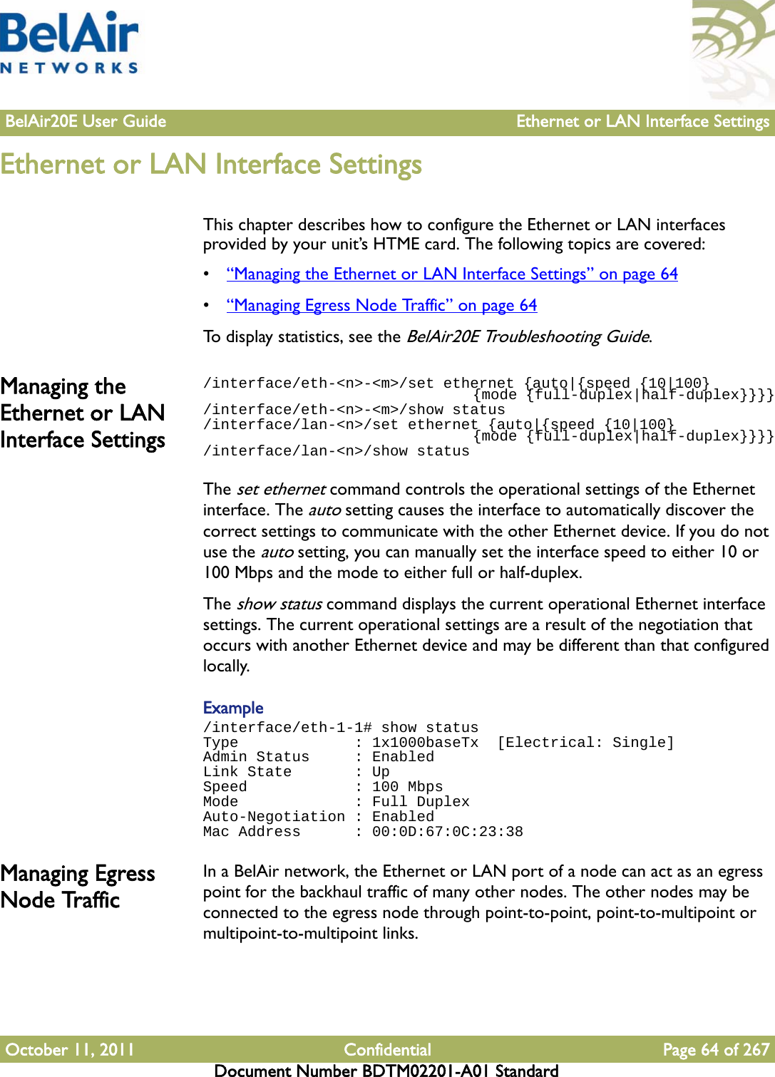 BelAir20E User Guide Ethernet or LAN Interface SettingsOctober 11, 2011 Confidential Page 64 of 267Document Number BDTM02201-A01 StandardEthernet or LAN Interface SettingsThis chapter describes how to configure the Ethernet or LAN interfaces provided by your unit’s HTME card. The following topics are covered:•“Managing the Ethernet or LAN Interface Settings” on page 64•“Managing Egress Node Traffic” on page 64To display statistics, see the BelAir20E Troubleshooting Guide.Managing the Ethernet or LAN Interface Settings/interface/eth-&lt;n&gt;-&lt;m&gt;/set ethernet {auto|{speed {10|100}                                {mode {full-duplex|half-duplex}}}}/interface/eth-&lt;n&gt;-&lt;m&gt;/show status/interface/lan-&lt;n&gt;/set ethernet {auto|{speed {10|100}                                {mode {full-duplex|half-duplex}}}}/interface/lan-&lt;n&gt;/show statusThe set ethernet command controls the operational settings of the Ethernet interface. The auto setting causes the interface to automatically discover the correct settings to communicate with the other Ethernet device. If you do not use the auto setting, you can manually set the interface speed to either 10 or 100 Mbps and the mode to either full or half-duplex. The show status command displays the current operational Ethernet interface settings. The current operational settings are a result of the negotiation that occurs with another Ethernet device and may be different than that configured locally.Example/interface/eth-1-1# show statusType             : 1x1000baseTx  [Electrical: Single]Admin Status     : EnabledLink State       : UpSpeed            : 100 MbpsMode             : Full DuplexAuto-Negotiation : EnabledMac Address      : 00:0D:67:0C:23:38Managing Egress Node TrafficIn a BelAir network, the Ethernet or LAN port of a node can act as an egress point for the backhaul traffic of many other nodes. The other nodes may be connected to the egress node through point-to-point, point-to-multipoint or multipoint-to-multipoint links.