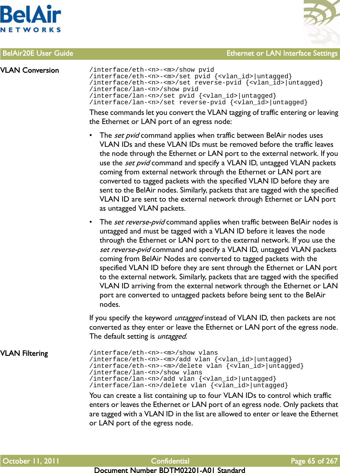 BelAir20E User Guide Ethernet or LAN Interface SettingsOctober 11, 2011 Confidential Page 65 of 267Document Number BDTM02201-A01 StandardVLAN Conversion /interface/eth-&lt;n&gt;-&lt;m&gt;/show pvid/interface/eth-&lt;n&gt;-&lt;m&gt;/set pvid {&lt;vlan_id&gt;|untagged}/interface/eth-&lt;n&gt;-&lt;m&gt;/set reverse-pvid {&lt;vlan_id&gt;|untagged}/interface/lan-&lt;n&gt;/show pvid/interface/lan-&lt;n&gt;/set pvid {&lt;vlan_id&gt;|untagged}/interface/lan-&lt;n&gt;/set reverse-pvid {&lt;vlan_id&gt;|untagged}These commands let you convert the VLAN tagging of traffic entering or leaving the Ethernet or LAN port of an egress node:• The set pvid command applies when traffic between BelAir nodes uses VLAN IDs and these VLAN IDs must be removed before the traffic leaves the node through the Ethernet or LAN port to the external network. If you use the set pvid command and specify a VLAN ID, untagged VLAN packets coming from external network through the Ethernet or LAN port are converted to tagged packets with the specified VLAN ID before they are sent to the BelAir nodes. Similarly, packets that are tagged with the specified VLAN ID are sent to the external network through Ethernet or LAN port as untagged VLAN packets.• The set reverse-pvid command applies when traffic between BelAir nodes is untagged and must be tagged with a VLAN ID before it leaves the node through the Ethernet or LAN port to the external network. If you use the set reverse-pvid command and specify a VLAN ID, untagged VLAN packets coming from BelAir Nodes are converted to tagged packets with the specified VLAN ID before they are sent through the Ethernet or LAN port to the external network. Similarly, packets that are tagged with the specified VLAN ID arriving from the external network through the Ethernet or LAN port are converted to untagged packets before being sent to the BelAir nodes. If you specify the keyword untagged instead of VLAN ID, then packets are not converted as they enter or leave the Ethernet or LAN port of the egress node. The default setting is untagged. VLAN Filtering /interface/eth-&lt;n&gt;-&lt;m&gt;/show vlans/interface/eth-&lt;n&gt;-&lt;m&gt;/add vlan {&lt;vlan_id&gt;|untagged}/interface/eth-&lt;n&gt;-&lt;m&gt;/delete vlan {&lt;vlan_id&gt;|untagged}/interface/lan-&lt;n&gt;/show vlans/interface/lan-&lt;n&gt;/add vlan {&lt;vlan_id&gt;|untagged}/interface/lan-&lt;n&gt;/delete vlan {&lt;vlan_id&gt;|untagged}You can create a list containing up to four VLAN IDs to control which traffic enters or leaves the Ethernet or LAN port of an egress node. Only packets that are tagged with a VLAN ID in the list are allowed to enter or leave the Ethernet or LAN port of the egress node. 