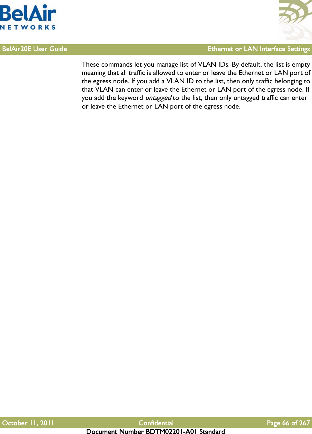 BelAir20E User Guide Ethernet or LAN Interface SettingsOctober 11, 2011 Confidential Page 66 of 267Document Number BDTM02201-A01 StandardThese commands let you manage list of VLAN IDs. By default, the list is empty meaning that all traffic is allowed to enter or leave the Ethernet or LAN port of the egress node. If you add a VLAN ID to the list, then only traffic belonging to that VLAN can enter or leave the Ethernet or LAN port of the egress node. If you add the keyword untagged to the list, then only untagged traffic can enter or leave the Ethernet or LAN port of the egress node.