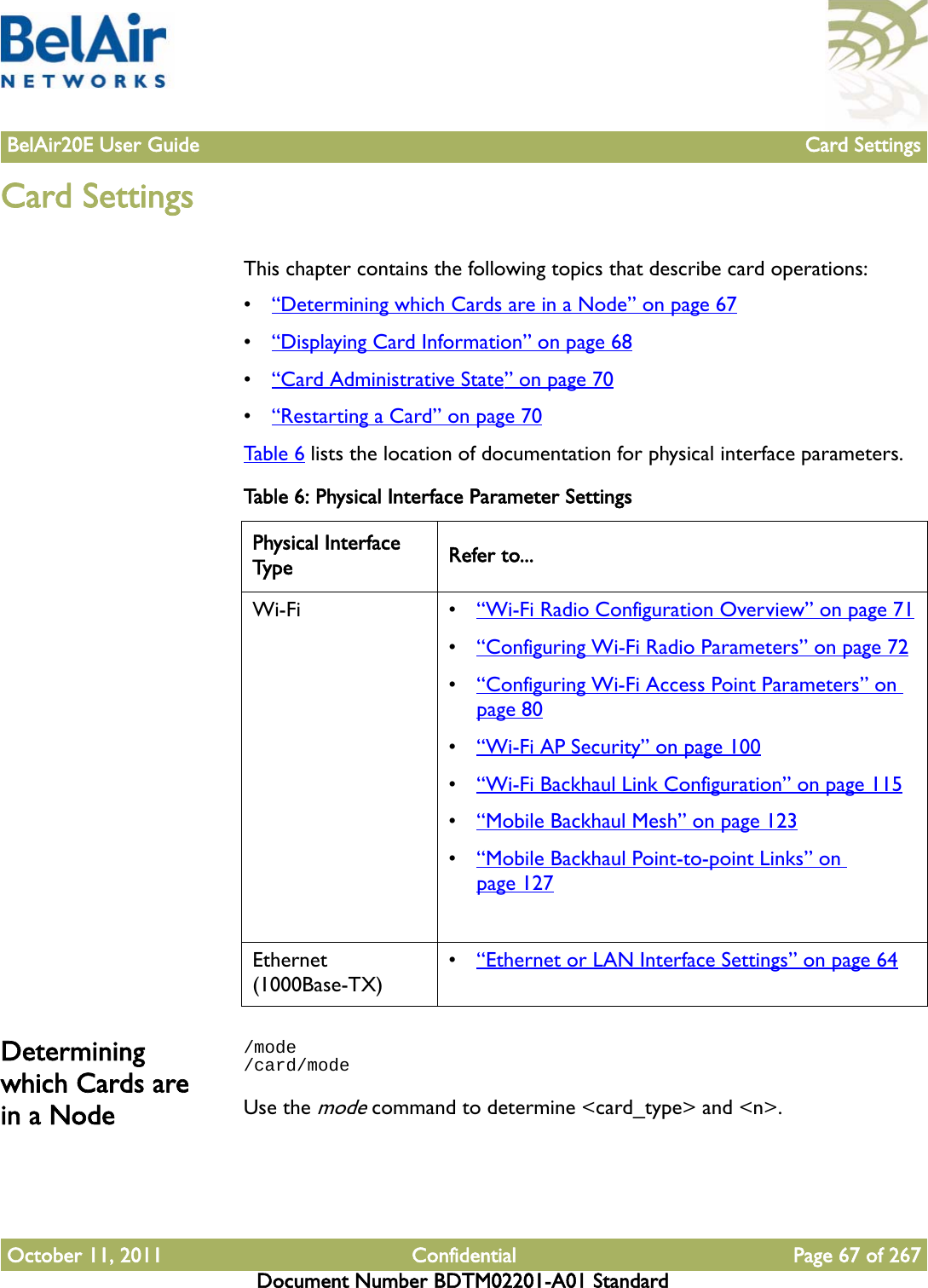 BelAir20E User Guide Card SettingsOctober 11, 2011 Confidential Page 67 of 267Document Number BDTM02201-A01 StandardCard SettingsThis chapter contains the following topics that describe card operations:•“Determining which Cards are in a Node” on page 67•“Displaying Card Information” on page 68•“Card Administrative State” on page 70•“Restarting a Card” on page 70Table 6 lists the location of documentation for physical interface parameters.Determining which Cards are in a Node/mode/card/modeUse the mode command to determine &lt;card_type&gt; and &lt;n&gt;.Table 6: Physical Interface Parameter SettingsPhysical Interface Type Refer to...Wi-Fi • “Wi-Fi Radio Configuration Overview” on page 71•“Configuring Wi-Fi Radio Parameters” on page 72•“Configuring Wi-Fi Access Point Parameters” on page 80•“Wi-Fi AP Security” on page 100•“Wi-Fi Backhaul Link Configuration” on page 115•“Mobile Backhaul Mesh” on page 123•“Mobile Backhaul Point-to-point Links” on page 127Ethernet (1000Base-TX)•“Ethernet or LAN Interface Settings” on page 64