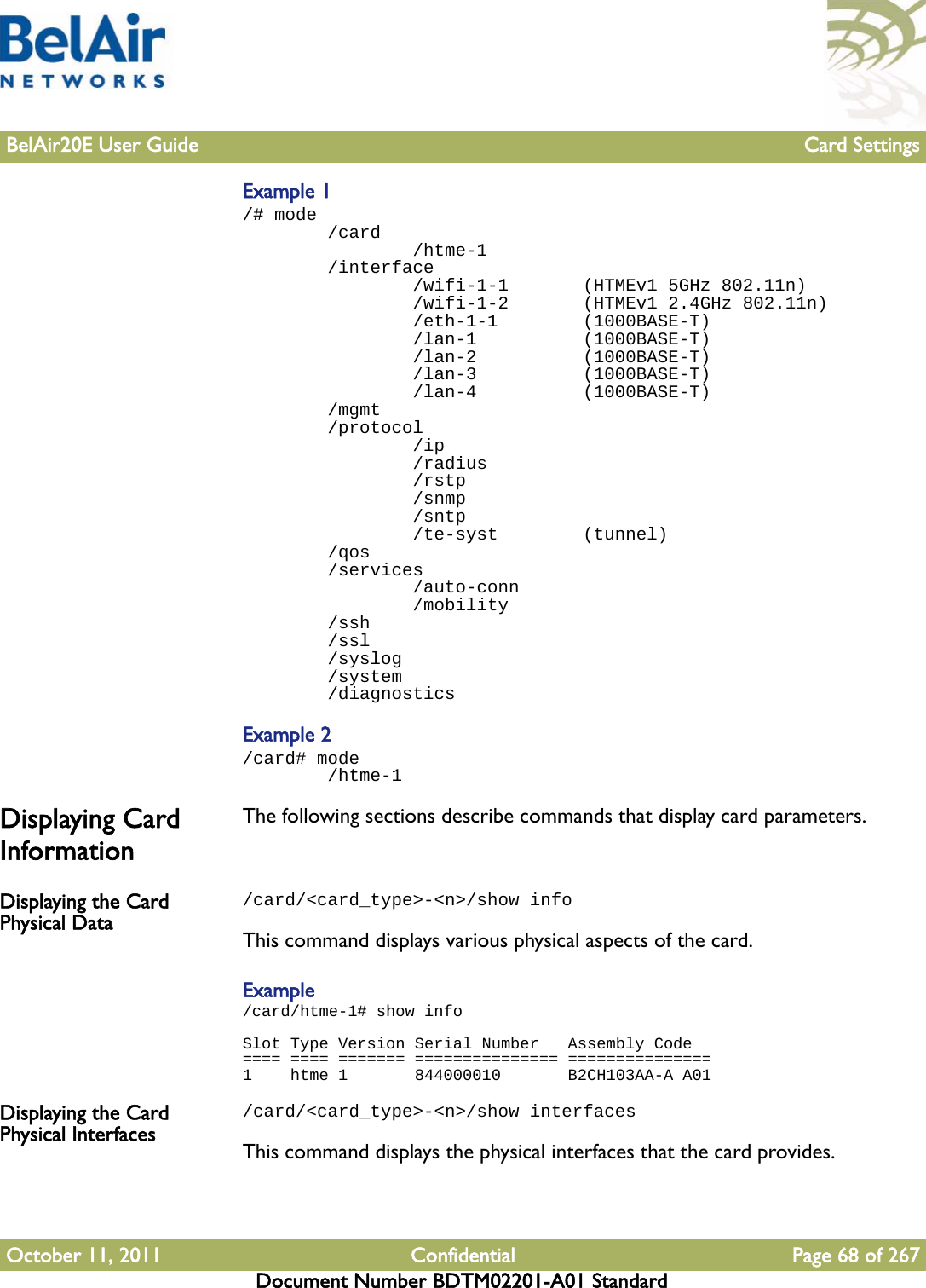 BelAir20E User Guide Card SettingsOctober 11, 2011 Confidential Page 68 of 267Document Number BDTM02201-A01 StandardExample 1/# mode        /card                /htme-1        /interface                /wifi-1-1       (HTMEv1 5GHz 802.11n)                /wifi-1-2       (HTMEv1 2.4GHz 802.11n)                /eth-1-1        (1000BASE-T)                /lan-1          (1000BASE-T)                /lan-2          (1000BASE-T)                /lan-3          (1000BASE-T)                /lan-4          (1000BASE-T)        /mgmt        /protocol                /ip                /radius                /rstp                /snmp                /sntp                /te-syst        (tunnel)        /qos        /services                /auto-conn                /mobility        /ssh        /ssl        /syslog        /system        /diagnosticsExample 2/card# mode        /htme-1Displaying Card InformationThe following sections describe commands that display card parameters.Displaying the Card Physical Data/card/&lt;card_type&gt;-&lt;n&gt;/show infoThis command displays various physical aspects of the card.Example/card/htme-1# show infoSlot Type Version Serial Number   Assembly Code==== ==== ======= =============== ===============1    htme 1       844000010       B2CH103AA-A A01Displaying the Card Physical Interfaces/card/&lt;card_type&gt;-&lt;n&gt;/show interfacesThis command displays the physical interfaces that the card provides.