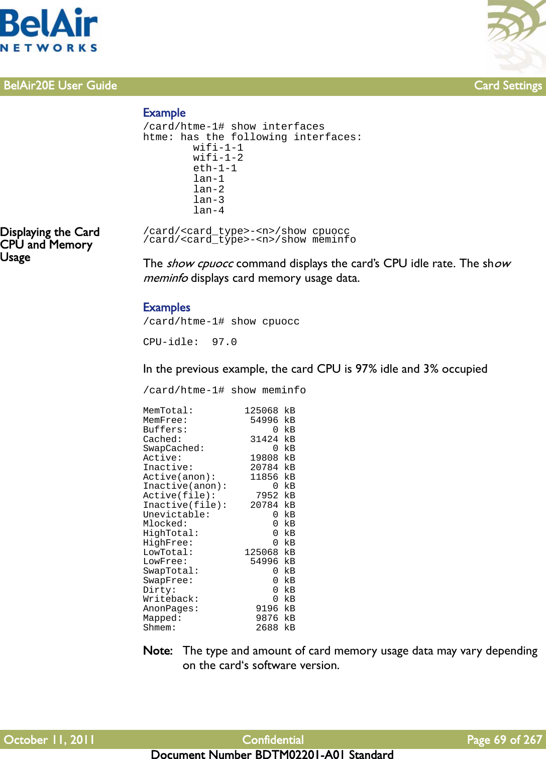 BelAir20E User Guide Card SettingsOctober 11, 2011 Confidential Page 69 of 267Document Number BDTM02201-A01 StandardExample /card/htme-1# show interfaceshtme: has the following interfaces:        wifi-1-1        wifi-1-2        eth-1-1        lan-1        lan-2        lan-3        lan-4Displaying the Card CPU and Memory Usage/card/&lt;card_type&gt;-&lt;n&gt;/show cpuocc/card/&lt;card_type&gt;-&lt;n&gt;/show meminfoThe show cpuocc command displays the card’s CPU idle rate. The show meminfo displays card memory usage data.Examples/card/htme-1# show cpuoccCPU-idle:  97.0In the previous example, the card CPU is 97% idle and 3% occupied/card/htme-1# show meminfoMemTotal:         125068 kBMemFree:           54996 kBBuffers:               0 kBCached:            31424 kBSwapCached:            0 kBActive:            19808 kBInactive:          20784 kBActive(anon):      11856 kBInactive(anon):        0 kBActive(file):       7952 kBInactive(file):    20784 kBUnevictable:           0 kBMlocked:               0 kBHighTotal:             0 kBHighFree:              0 kBLowTotal:         125068 kBLowFree:           54996 kBSwapTotal:             0 kBSwapFree:              0 kBDirty:                 0 kBWriteback:             0 kBAnonPages:          9196 kBMapped:             9876 kBShmem:              2688 kBNote: The type and amount of card memory usage data may vary depending on the card‘s software version.