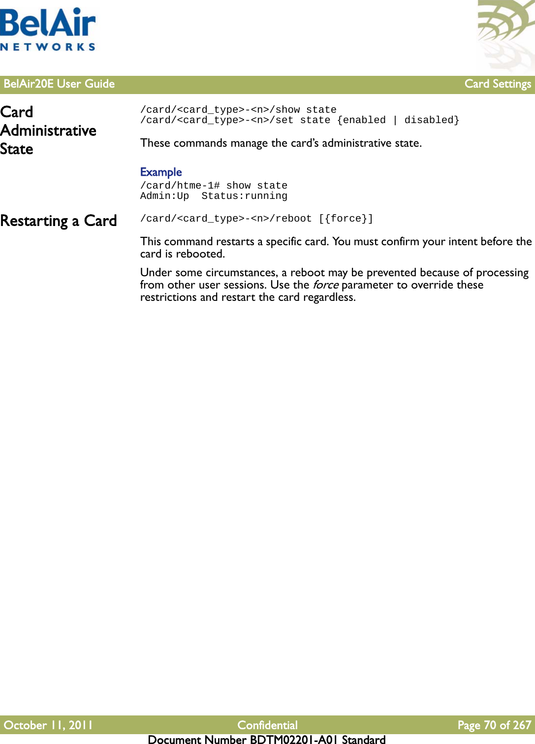 BelAir20E User Guide Card SettingsOctober 11, 2011 Confidential Page 70 of 267Document Number BDTM02201-A01 StandardCard Administrative State/card/&lt;card_type&gt;-&lt;n&gt;/show state/card/&lt;card_type&gt;-&lt;n&gt;/set state {enabled | disabled}These commands manage the card’s administrative state. Example/card/htme-1# show stateAdmin:Up  Status:runningRestarting a Card /card/&lt;card_type&gt;-&lt;n&gt;/reboot [{force}]This command restarts a specific card. You must confirm your intent before the card is rebooted.Under some circumstances, a reboot may be prevented because of processing from other user sessions. Use the force parameter to override these restrictions and restart the card regardless.