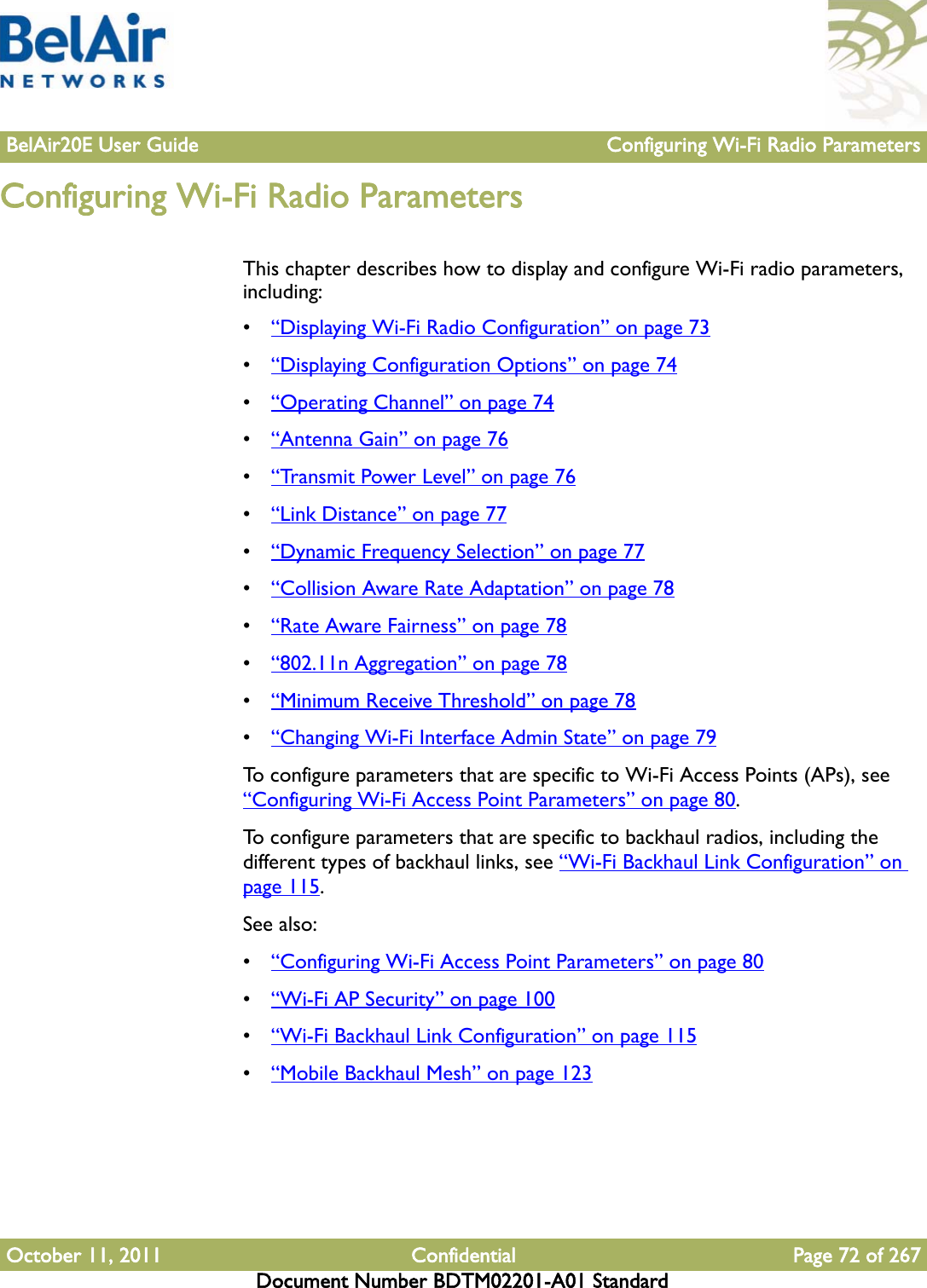 BelAir20E User Guide Configuring Wi-Fi Radio ParametersOctober 11, 2011 Confidential Page 72 of 267Document Number BDTM02201-A01 StandardConfiguring Wi-Fi Radio ParametersThis chapter describes how to display and configure Wi-Fi radio parameters, including:•“Displaying Wi-Fi Radio Configuration” on page 73•“Displaying Configuration Options” on page 74•“Operating Channel” on page 74•“Antenna Gain” on page 76•“Trans m i t  Powe r Level” on page 76•“Link Distance” on page 77•“Dynamic Frequency Selection” on page 77•“Collision Aware Rate Adaptation” on page 78•“Rate Aware Fairness” on page 78•“802.11n Aggregation” on page 78•“Minimum Receive Threshold” on page 78•“Changing Wi-Fi Interface Admin State” on page 79To configure parameters that are specific to Wi-Fi Access Points (APs), see “Configuring Wi-Fi Access Point Parameters” on page 80. To configure parameters that are specific to backhaul radios, including the different types of backhaul links, see “Wi-Fi Backhaul Link Configuration” on page 115. See also:•“Configuring Wi-Fi Access Point Parameters” on page 80•“Wi-Fi AP Security” on page 100•“Wi-Fi Backhaul Link Configuration” on page 115•“Mobile Backhaul Mesh” on page 123