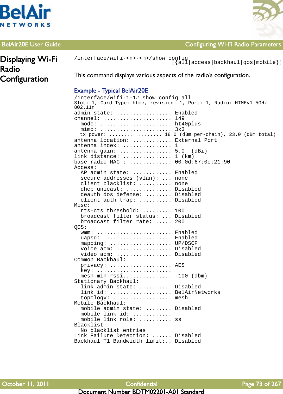 BelAir20E User Guide Configuring Wi-Fi Radio ParametersOctober 11, 2011 Confidential Page 73 of 267Document Number BDTM02201-A01 StandardDisplaying Wi-Fi Radio Configuration/interface/wifi-&lt;n&gt;-&lt;m&gt;/show config                              [{all|access|backhaul|qos|mobile}]This command displays various aspects of the radio’s configuration.Example - Typical BelAir20E/interface/wifi-1-1# show config allSlot: 1, Card Type: htme, revision: 1, Port: 1, Radio: HTMEv1 5GHz 802.11nadmin state: ................. Enabledchannel: ..................... 149  mode: ...................... ht40plus  mimo: ...................... 3x3  tx power: .................. 18.0 (dBm per-chain), 23.0 (dBm total)antenna location: ............ External Portantenna index: ............... 1antenna gain: ................ 5.0  (dBi)link distance: ............... 1 (km)base radio MAC : ............. 00:0d:67:0c:21:90Access:  AP admin state: ............ Enabled  secure addresses (vlan): ... none  client blacklist: .......... none  dhcp unicast: .............. Disabled  deauth dos defense: ........ Disabled  client auth trap: .......... DisabledMisc:  rts-cts threshold: ......... 100  broadcast filter status: ... Disabled  broadcast filter rate: ..... 200QOS:  wmm: ....................... Enabled  uapsd: ..................... Enabled  mapping: ................... UP/DSCP  voice acm: ................. Disabled  video acm: ................. DisabledCommon Backhaul:  privacy: ................... AES  key: .......................  mesh-min-rssi............... -100 (dbm)Stationary Backhaul:  link admin state: .......... Disabled  link id: ................... BelAirNetworks  topology: .................. meshMobile Backhaul:  mobile admin state: ........ Disabled  mobile link id: ............  mobile link role: .......... ssBlacklist:  No blacklist entriesLink Failure Detection: ...... DisabledBackhaul T1 Bandwidth limit:.. Disabled