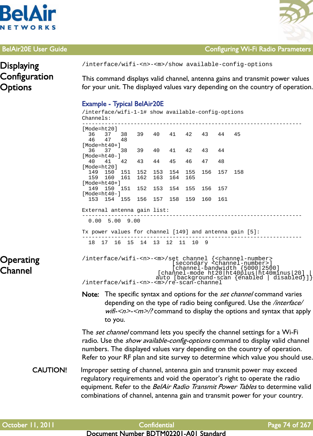 BelAir20E User Guide Configuring Wi-Fi Radio ParametersOctober 11, 2011 Confidential Page 74 of 267Document Number BDTM02201-A01 StandardDisplaying Configuration Options/interface/wifi-&lt;n&gt;-&lt;m&gt;/show available-config-optionsThis command displays valid channel, antenna gains and transmit power values for your unit. The displayed values vary depending on the country of operation.Example - Typical BelAir20E/interface/wifi-1-1# show available-config-optionsChannels:--------------------------------------------------------------------[Mode=ht20]  36   37   38   39   40   41   42   43   44   45  46   47   48[Mode=ht40+]  36   37   38   39   40   41   42   43   44[Mode=ht40-]  40   41   42   43   44   45   46   47   48[Mode=ht20]  149  150  151  152  153  154  155  156  157  158  159  160  161  162  163  164  165[Mode=ht40+]  149  150  151  152  153  154  155  156  157[Mode=ht40-]  153  154  155  156  157  158  159  160  161External antenna gain list:--------------------------------------------------------------------  0.00  5.00  9.00Tx power values for channel [149] and antenna gain [5]:--------------------------------------------------------------------  18  17  16  15  14  13  12  11  10  9Operating Channel/interface/wifi-&lt;n&gt;-&lt;m&gt;/set channel {&lt;channel-number&gt;                          [secondary &lt;channel-number&gt;]                          [channel-bandwidth {5000|2500]                      [channel-mode ht20|ht40plus|ht40minus|20] |                      auto [background-scan {enabled | disabled}]}/interface/wifi-&lt;n&gt;-&lt;m&gt;/re-scan-channelNote: The specific syntax and options for the set channel command varies depending on the type of radio being configured. Use the /interface/wifi-&lt;n&gt;-&lt;m&gt;/? command to display the options and syntax that apply to you.The set channel command lets you specify the channel settings for a Wi-Fi radio. Use the show available-config-options command to display valid channel numbers. The displayed values vary depending on the country of operation. Refer to your RF plan and site survey to determine which value you should use.CAUTION! Improper setting of channel, antenna gain and transmit power may exceed regulatory requirements and void the operator’s right to operate the radio equipment. Refer to the BelAir Radio Transmit Power Tables to determine valid combinations of channel, antenna gain and transmit power for your country.