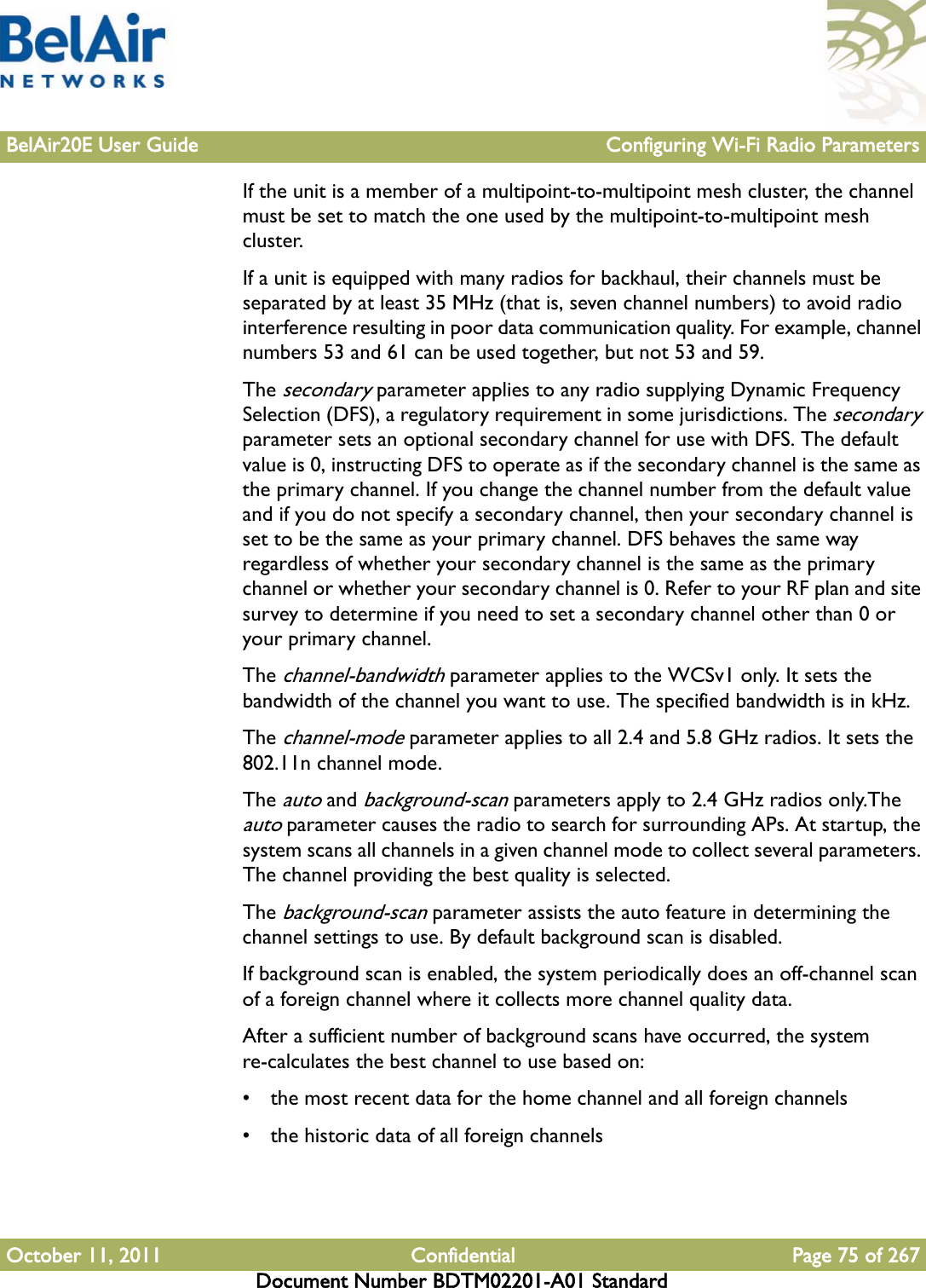 BelAir20E User Guide Configuring Wi-Fi Radio ParametersOctober 11, 2011 Confidential Page 75 of 267Document Number BDTM02201-A01 StandardIf the unit is a member of a multipoint-to-multipoint mesh cluster, the channel must be set to match the one used by the multipoint-to-multipoint mesh cluster. If a unit is equipped with many radios for backhaul, their channels must be separated by at least 35 MHz (that is, seven channel numbers) to avoid radio interference resulting in poor data communication quality. For example, channel numbers 53 and 61 can be used together, but not 53 and 59. The secondary parameter applies to any radio supplying Dynamic Frequency Selection (DFS), a regulatory requirement in some jurisdictions. The secondary parameter sets an optional secondary channel for use with DFS. The default value is 0, instructing DFS to operate as if the secondary channel is the same as the primary channel. If you change the channel number from the default value and if you do not specify a secondary channel, then your secondary channel is set to be the same as your primary channel. DFS behaves the same way regardless of whether your secondary channel is the same as the primary channel or whether your secondary channel is 0. Refer to your RF plan and site survey to determine if you need to set a secondary channel other than 0 or your primary channel.The channel-bandwidth parameter applies to the WCSv1 only. It sets the bandwidth of the channel you want to use. The specified bandwidth is in kHz.The channel-mode parameter applies to all 2.4 and 5.8 GHz radios. It sets the 802.11n channel mode.The auto and background-scan parameters apply to 2.4 GHz radios only.The auto parameter causes the radio to search for surrounding APs. At startup, the system scans all channels in a given channel mode to collect several parameters. The channel providing the best quality is selected.The background-scan parameter assists the auto feature in determining the channel settings to use. By default background scan is disabled. If background scan is enabled, the system periodically does an off-channel scan of a foreign channel where it collects more channel quality data.After a sufficient number of background scans have occurred, the system re-calculates the best channel to use based on:• the most recent data for the home channel and all foreign channels• the historic data of all foreign channels