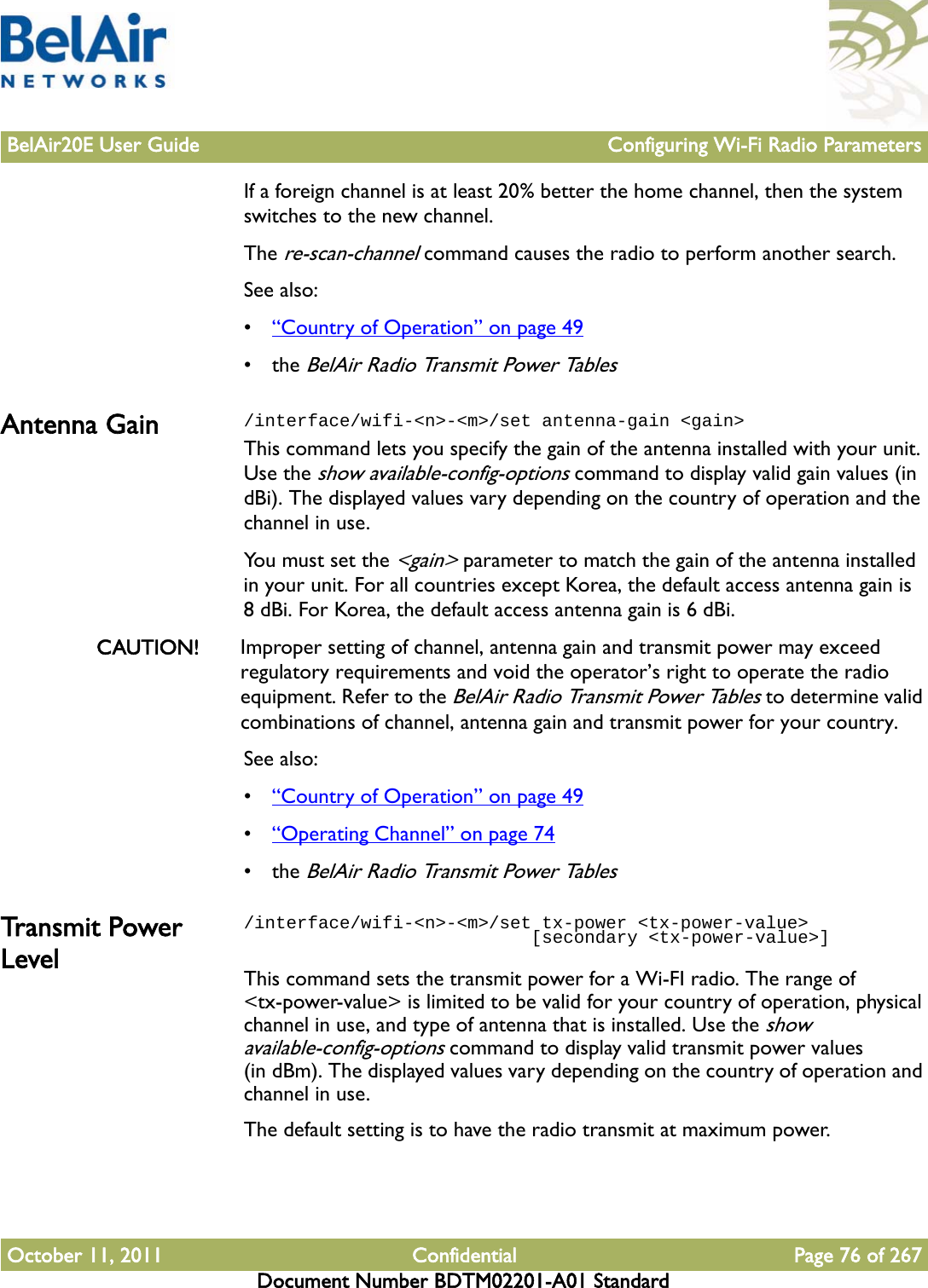 BelAir20E User Guide Configuring Wi-Fi Radio ParametersOctober 11, 2011 Confidential Page 76 of 267Document Number BDTM02201-A01 StandardIf a foreign channel is at least 20% better the home channel, then the system switches to the new channel.The re-scan-channel command causes the radio to perform another search.See also:•“Country of Operation” on page 49• the BelAir Radio Transmit Power TablesAntenna Gain /interface/wifi-&lt;n&gt;-&lt;m&gt;/set antenna-gain &lt;gain&gt;This command lets you specify the gain of the antenna installed with your unit. Use the show available-config-options command to display valid gain values (in dBi). The displayed values vary depending on the country of operation and the channel in use.You must set the &lt;gain&gt; parameter to match the gain of the antenna installed in your unit. For all countries except Korea, the default access antenna gain is 8 dBi. For Korea, the default access antenna gain is 6 dBi.CAUTION! Improper setting of channel, antenna gain and transmit power may exceed regulatory requirements and void the operator’s right to operate the radio equipment. Refer to the BelAir Radio Transmit Power Tables to determine valid combinations of channel, antenna gain and transmit power for your country.See also:•“Country of Operation” on page 49•“Operating Channel” on page 74• the BelAir Radio Transmit Power TablesTransmit Power Level/interface/wifi-&lt;n&gt;-&lt;m&gt;/set tx-power &lt;tx-power-value&gt;                            [secondary &lt;tx-power-value&gt;]This command sets the transmit power for a Wi-FI radio. The range of &lt;tx-power-value&gt; is limited to be valid for your country of operation, physical channel in use, and type of antenna that is installed. Use the show available-config-options command to display valid transmit power values (in dBm). The displayed values vary depending on the country of operation and channel in use.The default setting is to have the radio transmit at maximum power.