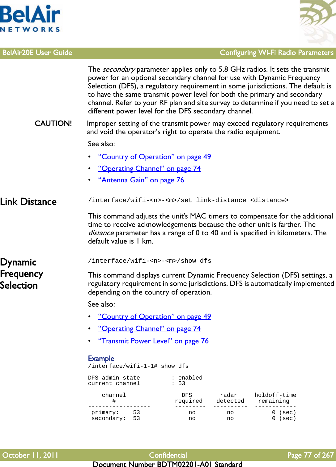 BelAir20E User Guide Configuring Wi-Fi Radio ParametersOctober 11, 2011 Confidential Page 77 of 267Document Number BDTM02201-A01 StandardThe secondary parameter applies only to 5.8 GHz radios. It sets the transmit power for an optional secondary channel for use with Dynamic Frequency Selection (DFS), a regulatory requirement in some jurisdictions. The default is to have the same transmit power level for both the primary and secondary channel. Refer to your RF plan and site survey to determine if you need to set a different power level for the DFS secondary channel.CAUTION! Improper setting of the transmit power may exceed regulatory requirements and void the operator’s right to operate the radio equipment.See also:•“Country of Operation” on page 49•“Operating Channel” on page 74•“Antenna Gain” on page 76Link Distance /interface/wifi-&lt;n&gt;-&lt;m&gt;/set link-distance &lt;distance&gt;This command adjusts the unit’s MAC timers to compensate for the additional time to receive acknowledgements because the other unit is farther. The distance parameter has a range of 0 to 40 and is specified in kilometers. The default value is 1 km. Dynamic Frequency Selection/interface/wifi-&lt;n&gt;-&lt;m&gt;/show dfsThis command displays current Dynamic Frequency Selection (DFS) settings, a regulatory requirement in some jurisdictions. DFS is automatically implemented depending on the country of operation. See also:•“Country of Operation” on page 49•“Operating Channel” on page 74•“Trans m i t  Powe r Level” on page 76Example/interface/wifi-1-1# show dfs  DFS admin state         : enabledcurrent channel         : 53     channel                DFS        radar     holdoff-time        #                 required    detected    remaining   ------------------       ---------  ----------  ------------  primary:    53              no         no           0 (sec) secondary:  53              no         no           0 (sec)