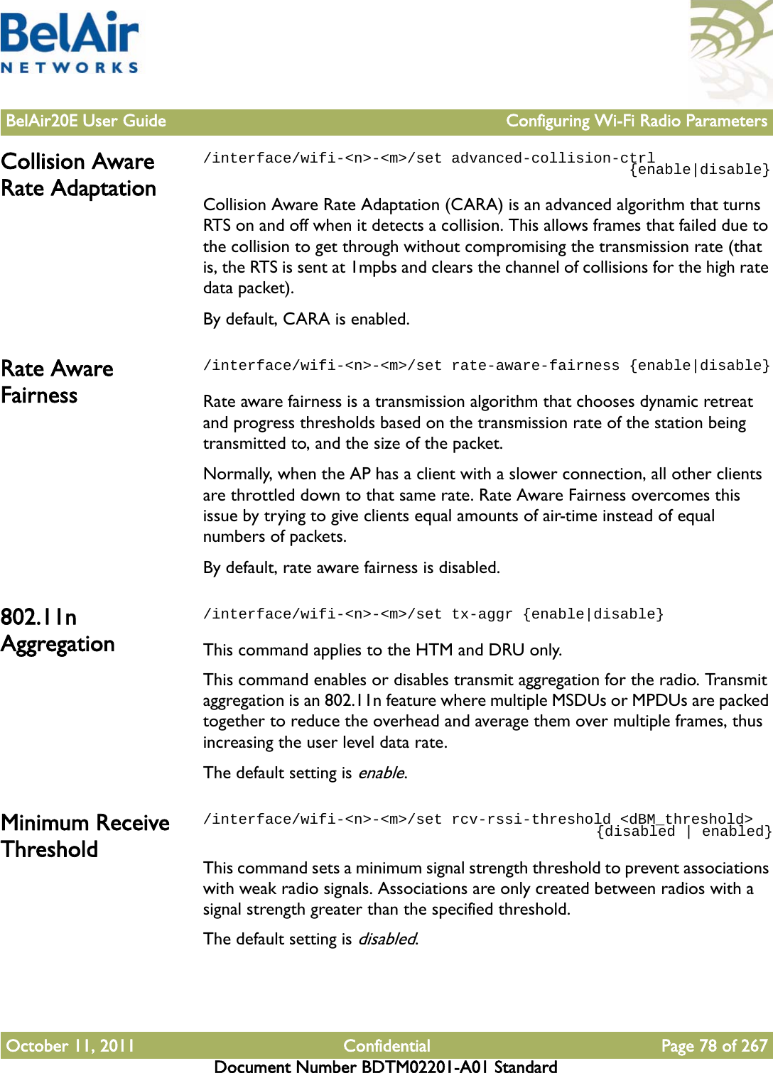 BelAir20E User Guide Configuring Wi-Fi Radio ParametersOctober 11, 2011 Confidential Page 78 of 267Document Number BDTM02201-A01 StandardCollision Aware Rate Adaptation/interface/wifi-&lt;n&gt;-&lt;m&gt;/set advanced-collision-ctrl                                                {enable|disable}Collision Aware Rate Adaptation (CARA) is an advanced algorithm that turns RTS on and off when it detects a collision. This allows frames that failed due to the collision to get through without compromising the transmission rate (that is, the RTS is sent at 1mpbs and clears the channel of collisions for the high rate data packet).By default, CARA is enabled. Rate Aware Fairness/interface/wifi-&lt;n&gt;-&lt;m&gt;/set rate-aware-fairness {enable|disable}Rate aware fairness is a transmission algorithm that chooses dynamic retreat and progress thresholds based on the transmission rate of the station being transmitted to, and the size of the packet.Normally, when the AP has a client with a slower connection, all other clients are throttled down to that same rate. Rate Aware Fairness overcomes this issue by trying to give clients equal amounts of air-time instead of equal numbers of packets. By default, rate aware fairness is disabled.802.11n Aggregation/interface/wifi-&lt;n&gt;-&lt;m&gt;/set tx-aggr {enable|disable}This command applies to the HTM and DRU only.This command enables or disables transmit aggregation for the radio. Transmit aggregation is an 802.11n feature where multiple MSDUs or MPDUs are packed together to reduce the overhead and average them over multiple frames, thus increasing the user level data rate.The default setting is enable. Minimum Receive Threshold/interface/wifi-&lt;n&gt;-&lt;m&gt;/set rcv-rssi-threshold &lt;dBM_threshold&gt;                                             {disabled | enabled}This command sets a minimum signal strength threshold to prevent associations with weak radio signals. Associations are only created between radios with a signal strength greater than the specified threshold.The default setting is disabled.