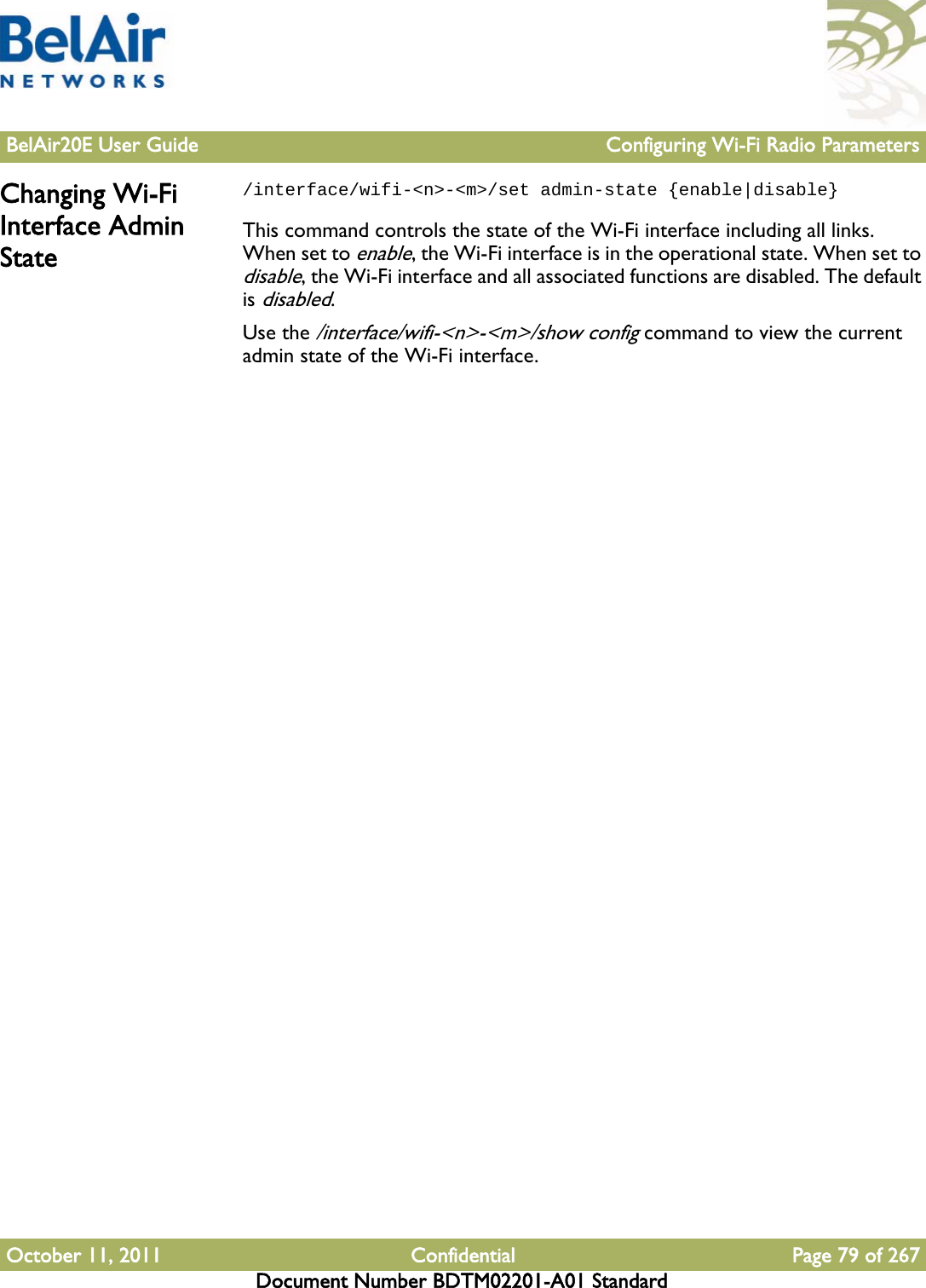 BelAir20E User Guide Configuring Wi-Fi Radio ParametersOctober 11, 2011 Confidential Page 79 of 267Document Number BDTM02201-A01 StandardChanging Wi-Fi Interface Admin State/interface/wifi-&lt;n&gt;-&lt;m&gt;/set admin-state {enable|disable}This command controls the state of the Wi-Fi interface including all links. When set to enable, the Wi-Fi interface is in the operational state. When set to disable, the Wi-Fi interface and all associated functions are disabled. The default is disabled.Use the /interface/wifi-&lt;n&gt;-&lt;m&gt;/show config command to view the current admin state of the Wi-Fi interface.