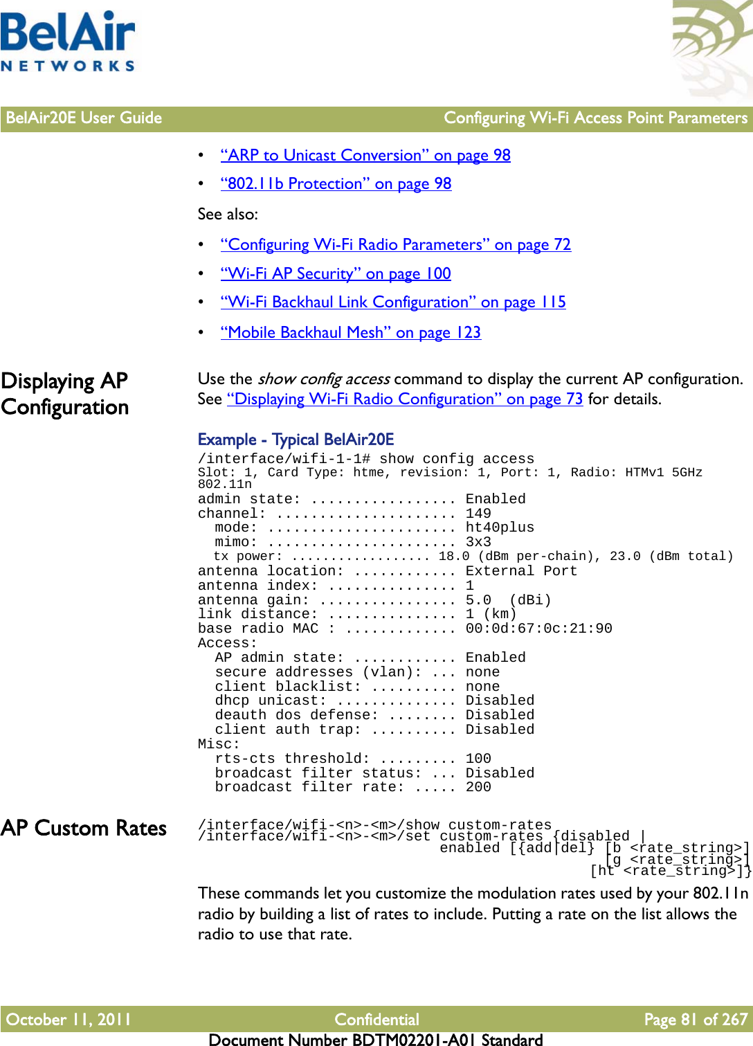 BelAir20E User Guide Configuring Wi-Fi Access Point ParametersOctober 11, 2011 Confidential Page 81 of 267Document Number BDTM02201-A01 Standard•“ARP to Unicast Conversion” on page 98•“802.11b Protection” on page 98See also:•“Configuring Wi-Fi Radio Parameters” on page 72•“Wi-Fi AP Security” on page 100•“Wi-Fi Backhaul Link Configuration” on page 115•“Mobile Backhaul Mesh” on page 123Displaying AP ConfigurationUse the show config access command to display the current AP configuration. See “Displaying Wi-Fi Radio Configuration” on page 73 for details.Example - Typical BelAir20E/interface/wifi-1-1# show config accessSlot: 1, Card Type: htme, revision: 1, Port: 1, Radio: HTMv1 5GHz 802.11nadmin state: ................. Enabledchannel: ..................... 149  mode: ...................... ht40plus  mimo: ...................... 3x3  tx power: .................. 18.0 (dBm per-chain), 23.0 (dBm total)antenna location: ............ External Portantenna index: ............... 1antenna gain: ................ 5.0  (dBi)link distance: ............... 1 (km)base radio MAC : ............. 00:0d:67:0c:21:90Access:  AP admin state: ............ Enabled  secure addresses (vlan): ... none  client blacklist: .......... none  dhcp unicast: .............. Disabled  deauth dos defense: ........ Disabled  client auth trap: .......... DisabledMisc:  rts-cts threshold: ......... 100  broadcast filter status: ... Disabled  broadcast filter rate: ..... 200AP Custom Rates /interface/wifi-&lt;n&gt;-&lt;m&gt;/show custom-rates/interface/wifi-&lt;n&gt;-&lt;m&gt;/set custom-rates {disabled |                             enabled [{add|del} [b &lt;rate_string&gt;]                                               [g &lt;rate_string&gt;]                                                 [ht &lt;rate_string&gt;]}These commands let you customize the modulation rates used by your 802.11n radio by building a list of rates to include. Putting a rate on the list allows the radio to use that rate.