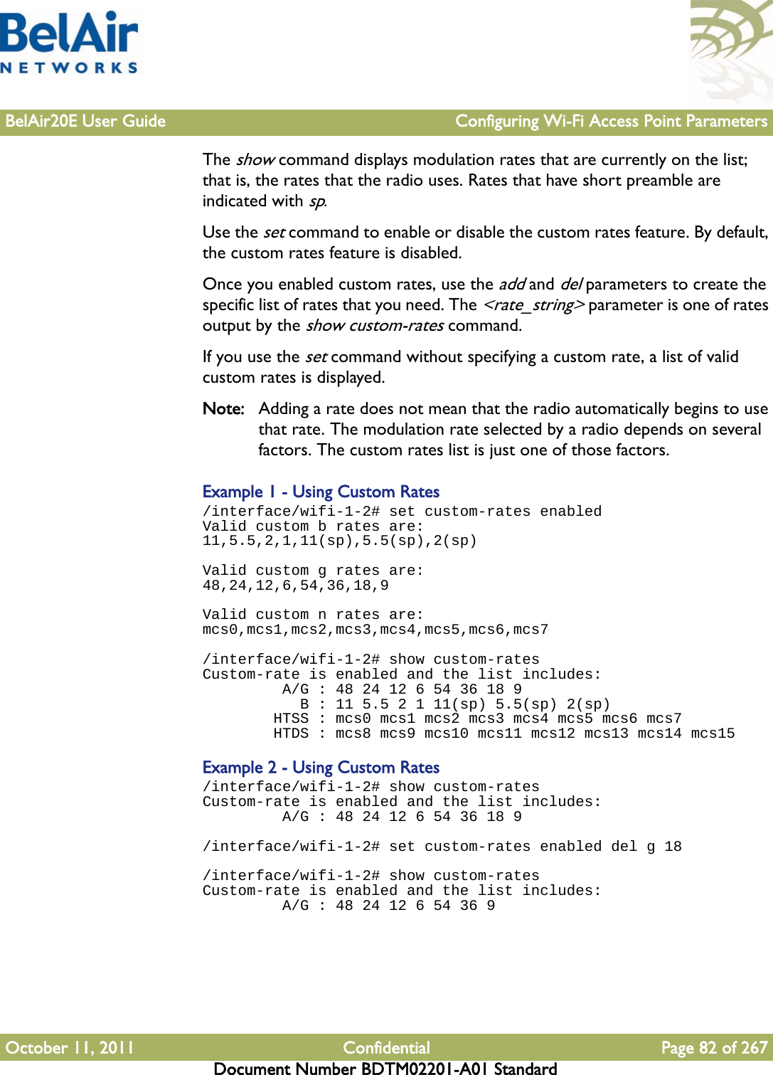 BelAir20E User Guide Configuring Wi-Fi Access Point ParametersOctober 11, 2011 Confidential Page 82 of 267Document Number BDTM02201-A01 StandardThe show command displays modulation rates that are currently on the list; that is, the rates that the radio uses. Rates that have short preamble are indicated with sp. Use the set command to enable or disable the custom rates feature. By default, the custom rates feature is disabled.Once you enabled custom rates, use the add and del parameters to create the specific list of rates that you need. The &lt;rate_string&gt; parameter is one of rates output by the show custom-rates command.If you use the set command without specifying a custom rate, a list of valid custom rates is displayed.Note: Adding a rate does not mean that the radio automatically begins to use that rate. The modulation rate selected by a radio depends on several factors. The custom rates list is just one of those factors.Example 1 - Using Custom Rates/interface/wifi-1-2# set custom-rates enabled Valid custom b rates are:11,5.5,2,1,11(sp),5.5(sp),2(sp)Valid custom g rates are:48,24,12,6,54,36,18,9Valid custom n rates are:mcs0,mcs1,mcs2,mcs3,mcs4,mcs5,mcs6,mcs7/interface/wifi-1-2# show custom-rates Custom-rate is enabled and the list includes:          A/G : 48 24 12 6 54 36 18 9            B : 11 5.5 2 1 11(sp) 5.5(sp) 2(sp)         HTSS : mcs0 mcs1 mcs2 mcs3 mcs4 mcs5 mcs6 mcs7         HTDS : mcs8 mcs9 mcs10 mcs11 mcs12 mcs13 mcs14 mcs15Example 2 - Using Custom Rates/interface/wifi-1-2# show custom-rates Custom-rate is enabled and the list includes:          A/G : 48 24 12 6 54 36 18 9/interface/wifi-1-2# set custom-rates enabled del g 18/interface/wifi-1-2# show custom-rates Custom-rate is enabled and the list includes:          A/G : 48 24 12 6 54 36 9