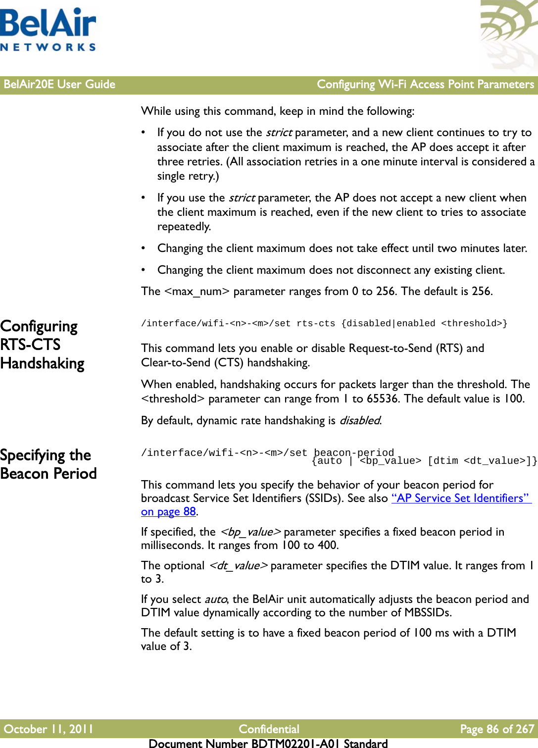 BelAir20E User Guide Configuring Wi-Fi Access Point ParametersOctober 11, 2011 Confidential Page 86 of 267Document Number BDTM02201-A01 StandardWhile using this command, keep in mind the following:• If you do not use the strict parameter, and a new client continues to try to associate after the client maximum is reached, the AP does accept it after three retries. (All association retries in a one minute interval is considered a single retry.) • If you use the strict parameter, the AP does not accept a new client when the client maximum is reached, even if the new client to tries to associate repeatedly.• Changing the client maximum does not take effect until two minutes later.• Changing the client maximum does not disconnect any existing client.The &lt;max_num&gt; parameter ranges from 0 to 256. The default is 256.Configuring RTS-CTS Handshaking/interface/wifi-&lt;n&gt;-&lt;m&gt;/set rts-cts {disabled|enabled &lt;threshold&gt;}This command lets you enable or disable Request-to-Send (RTS) and Clear-to-Send (CTS) handshaking. When enabled, handshaking occurs for packets larger than the threshold. The &lt;threshold&gt; parameter can range from 1 to 65536. The default value is 100.By default, dynamic rate handshaking is disabled.Specifying the Beacon Period/interface/wifi-&lt;n&gt;-&lt;m&gt;/set beacon-period                               {auto | &lt;bp_value&gt; [dtim &lt;dt_value&gt;]}This command lets you specify the behavior of your beacon period for broadcast Service Set Identifiers (SSIDs). See also “AP Service Set Identifiers” on page 88.If specified, the &lt;bp_value&gt; parameter specifies a fixed beacon period in milliseconds. It ranges from 100 to 400. The optional &lt;dt_value&gt; parameter specifies the DTIM value. It ranges from 1 to 3.If you select auto, the BelAir unit automatically adjusts the beacon period and DTIM value dynamically according to the number of MBSSIDs.The default setting is to have a fixed beacon period of 100 ms with a DTIM value of 3.