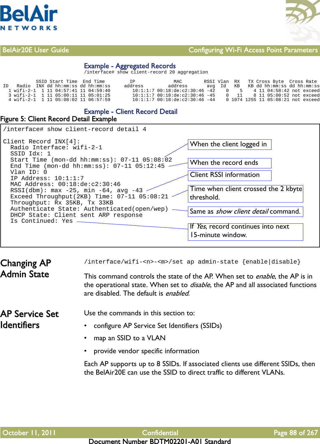 BelAir20E User Guide Configuring Wi-Fi Access Point ParametersOctober 11, 2011 Confidential Page 88 of 267Document Number BDTM02201-A01 StandardExample - Aggregated Records/interface# show client-record 20 aggregation             SSID Start Time  End Time         IP              MAC        RSSI Vlan  RX   TX Cross Byte  Cross Rate ID   Radio  INX dd hh:mm:ss dd hh:mm:ss     address         address       avg  Id   KB   KB dd hh:mm:ss dd hh:mm:ss   1 wifi-2-1  1 11 04:57:41 11 04:59:40        10:1:1:7 00:18:de:c2:30:46 -42    0    5    4 11 04:58:42 not exceed   3 wifi-2-1  1 11 05:00:11 11 05:01:25        10:1:1:7 00:18:de:c2:30:46 -45    0   11    8 11 05:00:52 not exceed   4 wifi-2-1  1 11 05:08:02 11 06:57:59        10:1:1:7 00:18:de:c2:30:46 -44    0 1074 1255 11 05:08:21 not exceedExample - Client Record DetailFigure 5: Client Record Detail Example Changing AP Admin State/interface/wifi-&lt;n&gt;-&lt;m&gt;/set ap admin-state {enable|disable}This command controls the state of the AP. When set to enable, the AP is in the operational state. When set to disable, the AP and all associated functions are disabled. The default is enabled.AP Service Set IdentifiersUse the commands in this section to:• configure AP Service Set Identifiers (SSIDs)• map an SSID to a VLAN• provide vendor specific informationEach AP supports up to 8 SSIDs. If associated clients use different SSIDs, then the BelAir20E can use the SSID to direct traffic to different VLANs. /interface# show client-record detail 4Client Record INX[4]:  Radio Interface: wifi-2-1  SSID Idx: 1  Start Time (mon-dd hh:mm:ss): 07-11 05:08:02  End Time (mon-dd hh:mm:ss): 07-11 05:12:45  Vlan ID: 0  IP Address: 10:1:1:7  MAC Address: 00:18:de:c2:30:46  RSSI(dbm): max -25, min -64, avg -43  Exceed Throughput(2KB) Time: 07-11 05:08:21  Throughput: Rx 35KB, Tx 33KB  Authenticate State: Authenticated(open/wep)  DHCP State: Client sent ARP response  Is Continued: YesWhen the client logged inWhen the record endsClient RSSI informationTime when client crossed the 2 kbyte threshold.Same as show client detail command.If Yes, record continues into next 15-minute window.