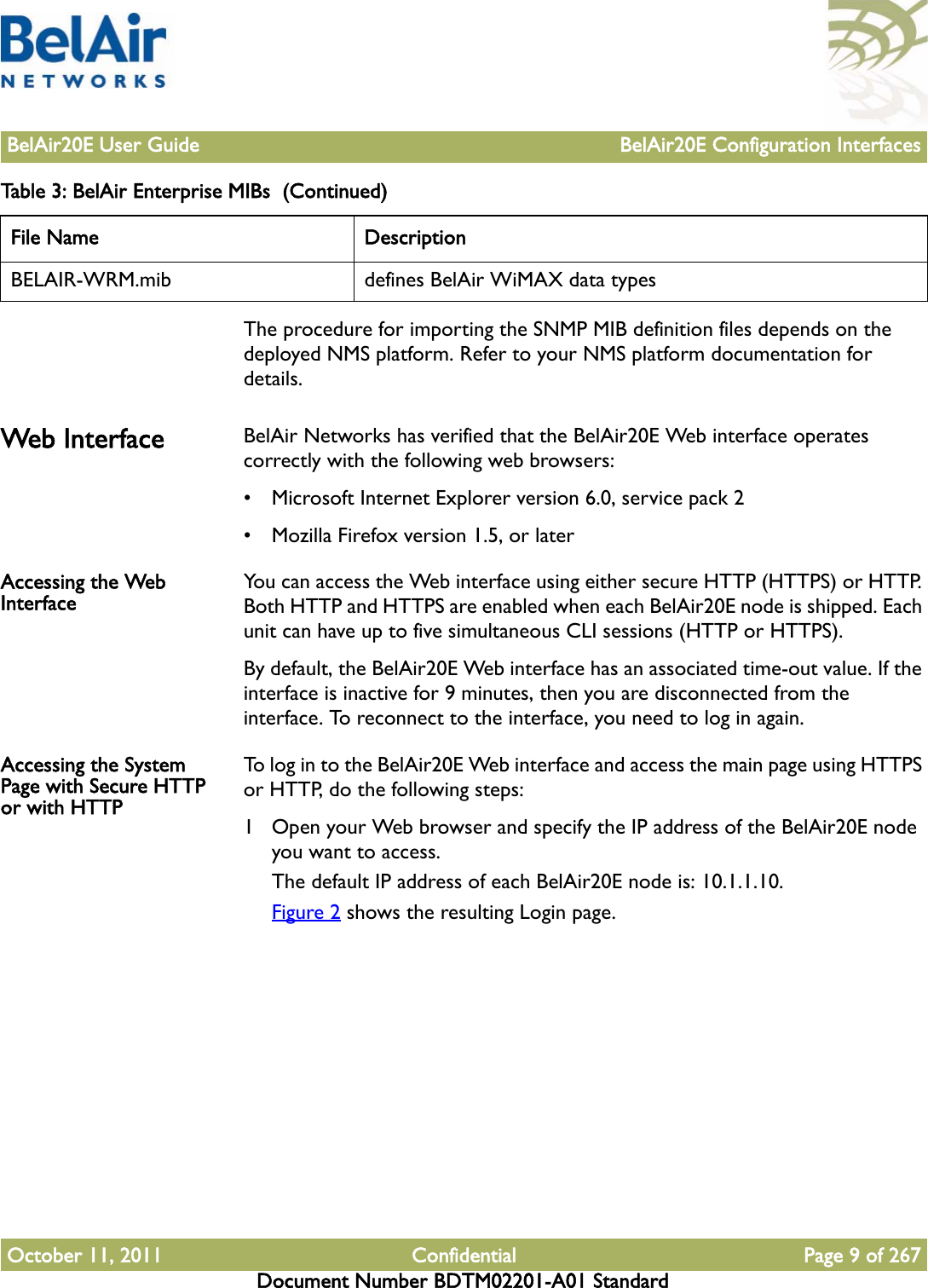 BelAir20E User Guide BelAir20E Configuration InterfacesOctober 11, 2011 Confidential Page 9 of 267Document Number BDTM02201-A01 StandardThe procedure for importing the SNMP MIB definition files depends on the deployed NMS platform. Refer to your NMS platform documentation for details.Web Interface BelAir Networks has verified that the BelAir20E Web interface operates correctly with the following web browsers:• Microsoft Internet Explorer version 6.0, service pack 2• Mozilla Firefox version 1.5, or laterAccessing the Web Interface You can access the Web interface using either secure HTTP (HTTPS) or HTTP. Both HTTP and HTTPS are enabled when each BelAir20E node is shipped. Each unit can have up to five simultaneous CLI sessions (HTTP or HTTPS). By default, the BelAir20E Web interface has an associated time-out value. If the interface is inactive for 9 minutes, then you are disconnected from the interface. To reconnect to the interface, you need to log in again.Accessing the System Page with Secure HTTP or with HTTPTo log in to the BelAir20E Web interface and access the main page using HTTPS or HTTP, do the following steps:1 Open your Web browser and specify the IP address of the BelAir20E node you want to access.The default IP address of each BelAir20E node is: 10.1.1.10.Figure 2 shows the resulting Login page.BELAIR-WRM.mib defines BelAir WiMAX data typesTable 3: BelAir Enterprise MIBs  (Continued)File Name Description