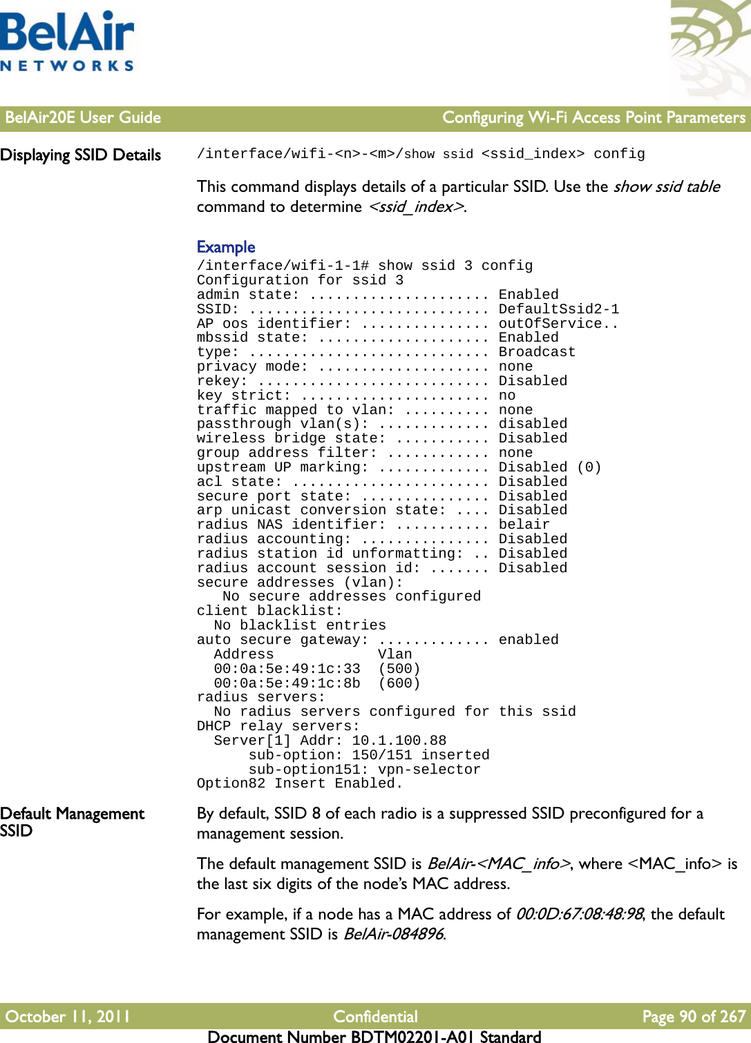 BelAir20E User Guide Configuring Wi-Fi Access Point ParametersOctober 11, 2011 Confidential Page 90 of 267Document Number BDTM02201-A01 StandardDisplaying SSID Details /interface/wifi-&lt;n&gt;-&lt;m&gt;/show ssid &lt;ssid_index&gt; configThis command displays details of a particular SSID. Use the show ssid table command to determine &lt;ssid_index&gt;.Example/interface/wifi-1-1# show ssid 3 configConfiguration for ssid 3admin state: ..................... EnabledSSID: ............................ DefaultSsid2-1AP oos identifier: ............... outOfService..mbssid state: .................... Enabledtype: ............................ Broadcastprivacy mode: .................... nonerekey: ........................... Disabledkey strict: ...................... notraffic mapped to vlan: .......... nonepassthrough vlan(s): ............. disabledwireless bridge state: ........... Disabledgroup address filter: ............ noneupstream UP marking: ............. Disabled (0)acl state: ....................... Disabledsecure port state: ............... Disabledarp unicast conversion state: .... Disabledradius NAS identifier: ........... belairradius accounting: ............... Disabledradius station id unformatting: .. Disabledradius account session id: ....... Disabledsecure addresses (vlan):   No secure addresses configuredclient blacklist:  No blacklist entriesauto secure gateway: ............. enabled  Address            Vlan  00:0a:5e:49:1c:33  (500)  00:0a:5e:49:1c:8b  (600)radius servers:  No radius servers configured for this ssidDHCP relay servers:  Server[1] Addr: 10.1.100.88      sub-option: 150/151 inserted      sub-option151: vpn-selectorOption82 Insert Enabled.Default Management SSID By default, SSID 8 of each radio is a suppressed SSID preconfigured for a management session.The default management SSID is BelAir-&lt;MAC_info&gt;, where &lt;MAC_info&gt; is the last six digits of the node’s MAC address.For example, if a node has a MAC address of 00:0D:67:08:48:98, the default management SSID is BelAir-084896. 