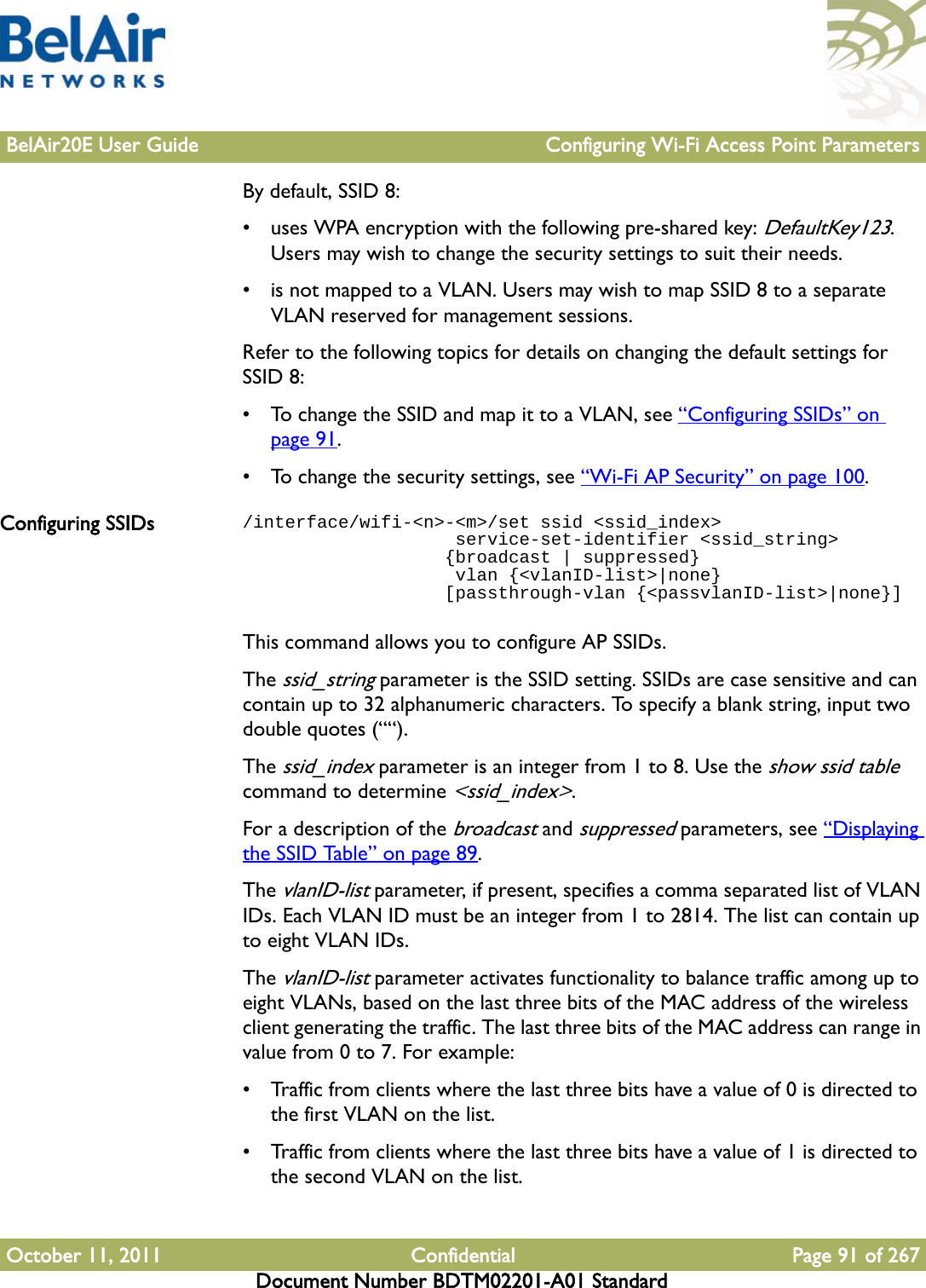 BelAir20E User Guide Configuring Wi-Fi Access Point ParametersOctober 11, 2011 Confidential Page 91 of 267Document Number BDTM02201-A01 StandardBy default, SSID 8:• uses WPA encryption with the following pre-shared key: DefaultKey123. Users may wish to change the security settings to suit their needs.• is not mapped to a VLAN. Users may wish to map SSID 8 to a separate VLAN reserved for management sessions.Refer to the following topics for details on changing the default settings for SSID 8:• To change the SSID and map it to a VLAN, see “Configuring SSIDs” on page 91.• To change the security settings, see “Wi-Fi AP Security” on page 100.Configuring SSIDs /interface/wifi-&lt;n&gt;-&lt;m&gt;/set ssid &lt;ssid_index&gt;                    service-set-identifier &lt;ssid_string&gt;                   {broadcast | suppressed}                     vlan {&lt;vlanID-list&gt;|none}                   [passthrough-vlan {&lt;passvlanID-list&gt;|none}]This command allows you to configure AP SSIDs.The ssid_string parameter is the SSID setting. SSIDs are case sensitive and can contain up to 32 alphanumeric characters. To specify a blank string, input two double quotes (““).The ssid_index parameter is an integer from 1 to 8. Use the show ssid table command to determine &lt;ssid_index&gt;.For a description of the broadcast and suppressed parameters, see “Displaying the SSID Table” on page 89.The vlanID-list parameter, if present, specifies a comma separated list of VLAN IDs. Each VLAN ID must be an integer from 1 to 2814. The list can contain up to eight VLAN IDs.The vlanID-list parameter activates functionality to balance traffic among up to eight VLANs, based on the last three bits of the MAC address of the wireless client generating the traffic. The last three bits of the MAC address can range in value from 0 to 7. For example:• Traffic from clients where the last three bits have a value of 0 is directed to the first VLAN on the list.• Traffic from clients where the last three bits have a value of 1 is directed to the second VLAN on the list.