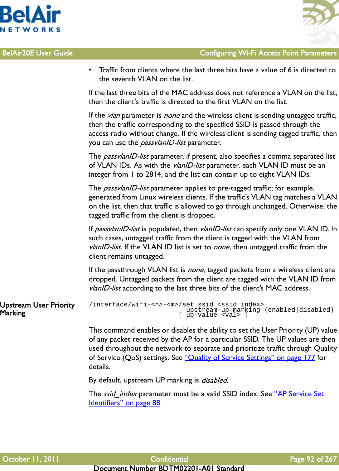 BelAir20E User Guide Configuring Wi-Fi Access Point ParametersOctober 11, 2011 Confidential Page 92 of 267Document Number BDTM02201-A01 Standard• Traffic from clients where the last three bits have a value of 6 is directed to the seventh VLAN on the list.If the last three bits of the MAC address does not reference a VLAN on the list, then the client&apos;s traffic is directed to the first VLAN on the list.If the vlan parameter is none and the wireless client is sending untagged traffic, then the traffic corresponding to the specified SSID is passed through the access radio without change. If the wireless client is sending tagged traffic, then you can use the passvlanID-list parameter.The passvlanID-list parameter, if present, also specifies a comma separated list of VLAN IDs. As with the vlanID-list parameter, each VLAN ID must be an integer from 1 to 2814, and the list can contain up to eight VLAN IDs.The passvlanID-list parameter applies to pre-tagged traffic; for example, generated from Linux wireless clients. If the traffic’s VLAN tag matches a VLAN on the list, then that traffic is allowed to go through unchanged. Otherwise, the tagged traffic from the client is dropped. If passvlanID-list is populated, then vlanID-list can specify only one VLAN ID. In such cases, untagged traffic from the client is tagged with the VLAN from vlanID-list. If the VLAN ID list is set to none, then untagged traffic from the client remains untagged.If the passthrough VLAN list is none, tagged packets from a wireless client are dropped. Untagged packets from the client are tagged with the VLAN ID from vlanID-list according to the last three bits of the client’s MAC address.Upstream User Priority Marking/interface/wifi-&lt;n&gt;-&lt;m&gt;/set ssid &lt;ssid_index&gt;                         upstream-up-marking {enabled|disabled}                       [ up-value &lt;val&gt; ]This command enables or disables the ability to set the User Priority (UP) value of any packet received by the AP for a particular SSID. The UP values are then used throughout the network to separate and prioritize traffic through Quality of Service (QoS) settings. See “Quality of Service Settings” on page 177 for details. By default, upstream UP marking is disabled.The ssid_index parameter must be a valid SSID index. See “AP Service Set Identifiers” on page 88