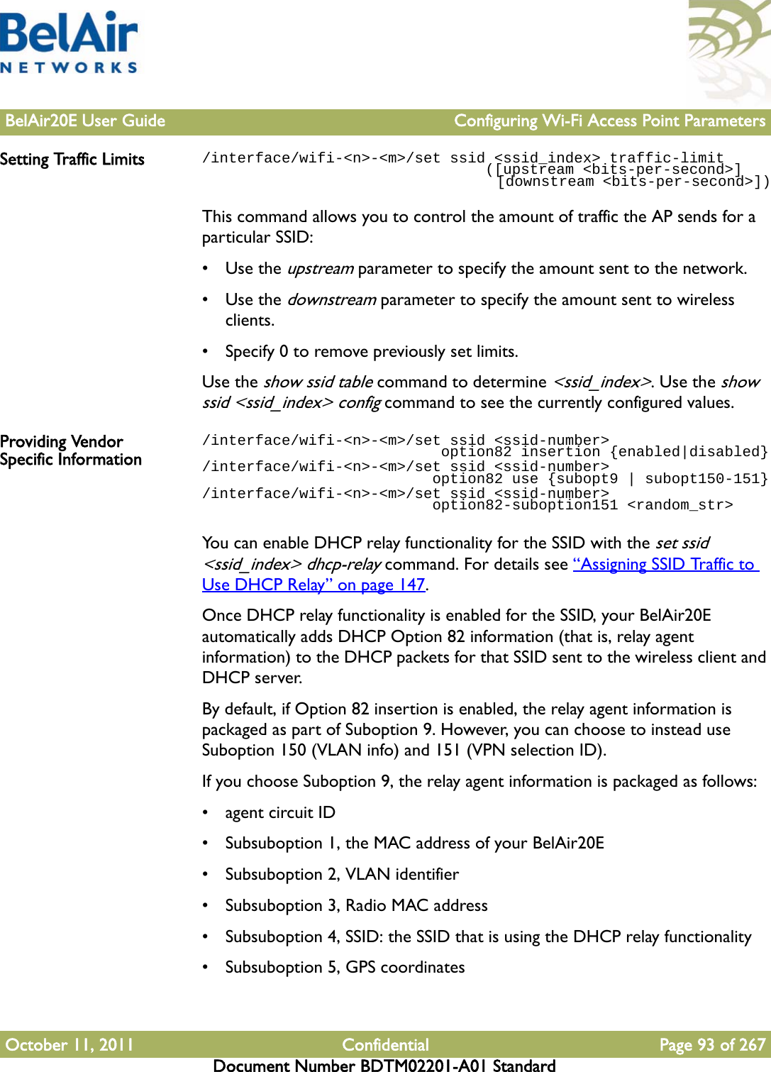 BelAir20E User Guide Configuring Wi-Fi Access Point ParametersOctober 11, 2011 Confidential Page 93 of 267Document Number BDTM02201-A01 StandardSetting Traffic Limits /interface/wifi-&lt;n&gt;-&lt;m&gt;/set ssid &lt;ssid_index&gt; traffic-limit                                ([upstream &lt;bits-per-second&gt;]                                   [downstream &lt;bits-per-second&gt;])This command allows you to control the amount of traffic the AP sends for a particular SSID:•Use the upstream parameter to specify the amount sent to the network. •Use the downstream parameter to specify the amount sent to wireless clients. • Specify 0 to remove previously set limits.Use the show ssid table command to determine &lt;ssid_index&gt;. Use the show ssid &lt;ssid_index&gt; config command to see the currently configured values.Providing Vendor Specific Information/interface/wifi-&lt;n&gt;-&lt;m&gt;/set ssid &lt;ssid-number&gt;                            option82 insertion {enabled|disabled}/interface/wifi-&lt;n&gt;-&lt;m&gt;/set ssid &lt;ssid-number&gt;                           option82 use {subopt9 | subopt150-151}/interface/wifi-&lt;n&gt;-&lt;m&gt;/set ssid &lt;ssid-number&gt;                          option82-suboption151 &lt;random_str&gt;You can enable DHCP relay functionality for the SSID with the set ssid &lt;ssid_index&gt; dhcp-relay command. For details see “Assigning SSID Traffic to Use DHCP Relay” on page 147.Once DHCP relay functionality is enabled for the SSID, your BelAir20E automatically adds DHCP Option 82 information (that is, relay agent information) to the DHCP packets for that SSID sent to the wireless client and DHCP server.By default, if Option 82 insertion is enabled, the relay agent information is packaged as part of Suboption 9. However, you can choose to instead use Suboption 150 (VLAN info) and 151 (VPN selection ID).If you choose Suboption 9, the relay agent information is packaged as follows:• agent circuit ID• Subsuboption 1, the MAC address of your BelAir20E• Subsuboption 2, VLAN identifier• Subsuboption 3, Radio MAC address• Subsuboption 4, SSID: the SSID that is using the DHCP relay functionality• Subsuboption 5, GPS coordinates