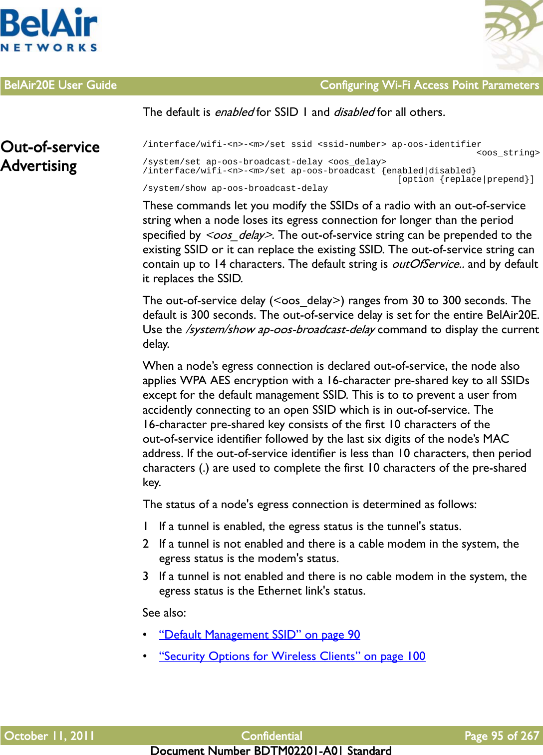 BelAir20E User Guide Configuring Wi-Fi Access Point ParametersOctober 11, 2011 Confidential Page 95 of 267Document Number BDTM02201-A01 StandardThe default is enabled for SSID 1 and disabled for all others.Out-of-service Advertising/interface/wifi-&lt;n&gt;-&lt;m&gt;/set ssid &lt;ssid-number&gt; ap-oos-identifier                                                               &lt;oos_string&gt;/system/set ap-oos-broadcast-delay &lt;oos_delay&gt;/interface/wifi-&lt;n&gt;-&lt;m&gt;/set ap-oos-broadcast {enabled|disabled}                                                 [option {replace|prepend}]/system/show ap-oos-broadcast-delayThese commands let you modify the SSIDs of a radio with an out-of-service string when a node loses its egress connection for longer than the period specified by &lt;oos_delay&gt;. The out-of-service string can be prepended to the existing SSID or it can replace the existing SSID. The out-of-service string can contain up to 14 characters. The default string is outOfService.. and by default it replaces the SSID.The out-of-service delay (&lt;oos_delay&gt;) ranges from 30 to 300 seconds. The default is 300 seconds. The out-of-service delay is set for the entire BelAir20E. Use the /system/show ap-oos-broadcast-delay command to display the current delay.When a node’s egress connection is declared out-of-service, the node also applies WPA AES encryption with a 16-character pre-shared key to all SSIDs except for the default management SSID. This is to to prevent a user from accidently connecting to an open SSID which is in out-of-service. The 16-character pre-shared key consists of the first 10 characters of the out-of-service identifier followed by the last six digits of the node’s MAC address. If the out-of-service identifier is less than 10 characters, then period characters (.) are used to complete the first 10 characters of the pre-shared key.The status of a node&apos;s egress connection is determined as follows:1 If a tunnel is enabled, the egress status is the tunnel&apos;s status.2 If a tunnel is not enabled and there is a cable modem in the system, the egress status is the modem&apos;s status.3 If a tunnel is not enabled and there is no cable modem in the system, the egress status is the Ethernet link&apos;s status.See also:•“Default Management SSID” on page 90•“Security Options for Wireless Clients” on page 100