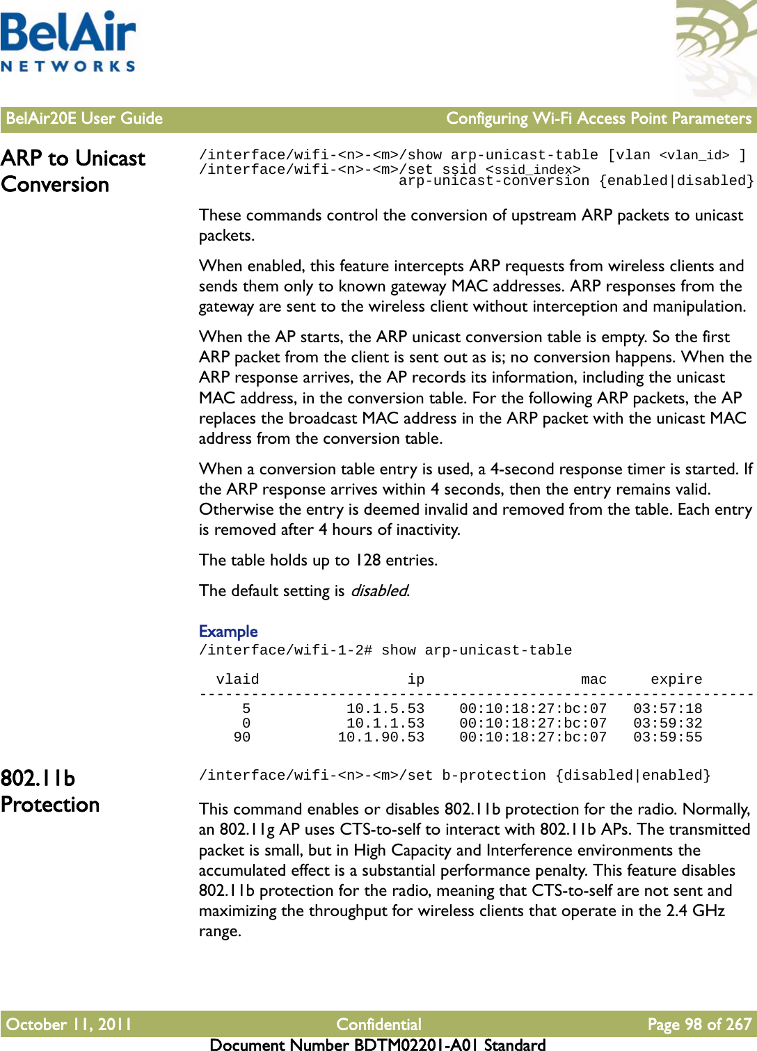 BelAir20E User Guide Configuring Wi-Fi Access Point ParametersOctober 11, 2011 Confidential Page 98 of 267Document Number BDTM02201-A01 StandardARP to Unicast Conversion/interface/wifi-&lt;n&gt;-&lt;m&gt;/show arp-unicast-table [vlan &lt;vlan_id&gt; ]/interface/wifi-&lt;n&gt;-&lt;m&gt;/set ssid &lt;ssid_index&gt;                       arp-unicast-conversion {enabled|disabled}These commands control the conversion of upstream ARP packets to unicast packets.When enabled, this feature intercepts ARP requests from wireless clients and sends them only to known gateway MAC addresses. ARP responses from the gateway are sent to the wireless client without interception and manipulation.When the AP starts, the ARP unicast conversion table is empty. So the first ARP packet from the client is sent out as is; no conversion happens. When the ARP response arrives, the AP records its information, including the unicast MAC address, in the conversion table. For the following ARP packets, the AP replaces the broadcast MAC address in the ARP packet with the unicast MAC address from the conversion table. When a conversion table entry is used, a 4-second response timer is started. If the ARP response arrives within 4 seconds, then the entry remains valid. Otherwise the entry is deemed invalid and removed from the table. Each entry is removed after 4 hours of inactivity.The table holds up to 128 entries. The default setting is disabled.Example/interface/wifi-1-2# show arp-unicast-table  vlaid                 ip                  mac     expire----------------------------------------------------------------     5           10.1.5.53    00:10:18:27:bc:07   03:57:18     0           10.1.1.53    00:10:18:27:bc:07   03:59:32    90          10.1.90.53    00:10:18:27:bc:07   03:59:55802.11b Protection/interface/wifi-&lt;n&gt;-&lt;m&gt;/set b-protection {disabled|enabled}This command enables or disables 802.11b protection for the radio. Normally, an 802.11g AP uses CTS-to-self to interact with 802.11b APs. The transmitted packet is small, but in High Capacity and Interference environments the accumulated effect is a substantial performance penalty. This feature disables 802.11b protection for the radio, meaning that CTS-to-self are not sent and maximizing the throughput for wireless clients that operate in the 2.4 GHz range.