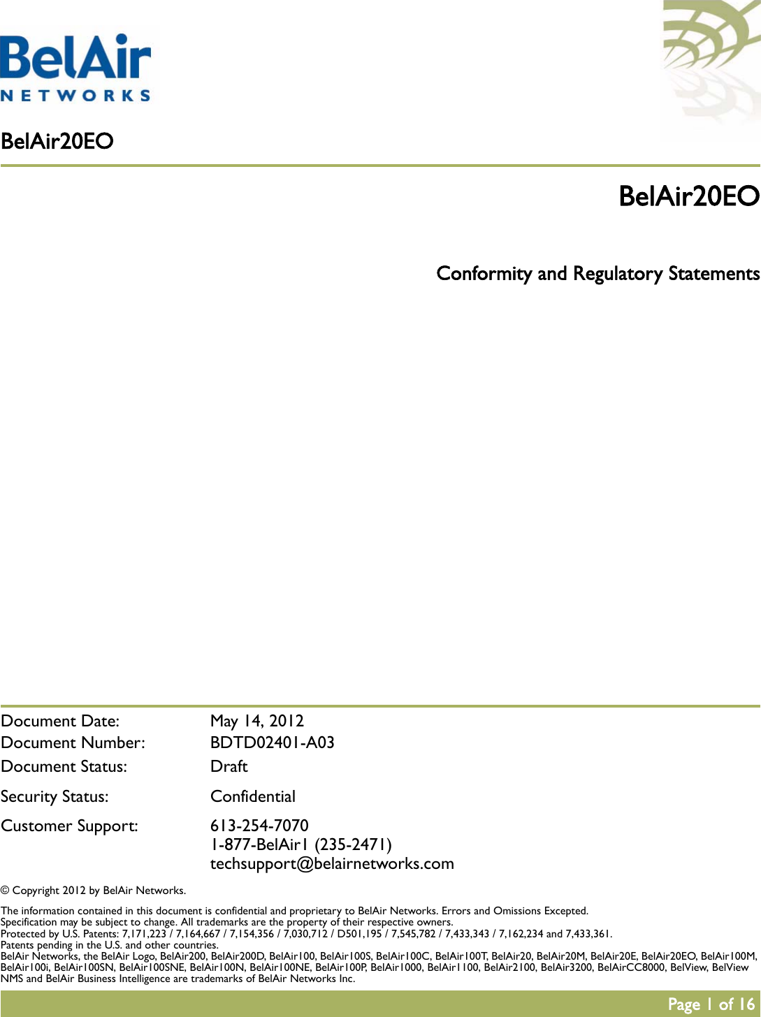 BelAir20EOPage 1 of 16 Document Date:  May 14, 2012Document Number: BDTD02401-A03Document Status: DraftSecurity Status: ConfidentialCustomer Support: 613-254-70701-877-BelAir1 (235-2471)techsupport@belairnetworks.com© Copyright 2012 by BelAir Networks.The information contained in this document is confidential and proprietary to BelAir Networks. Errors and Omissions Excepted. Specification may be subject to change. All trademarks are the property of their respective owners.Protected by U.S. Patents: 7,171,223 / 7,164,667 / 7,154,356 / 7,030,712 / D501,195 / 7,545,782 / 7,433,343 / 7,162,234 and 7,433,361. Patents pending in the U.S. and other countries.BelAir Networks, the BelAir Logo, BelAir200, BelAir200D, BelAir100, BelAir100S, BelAir100C, BelAir100T, BelAir20, BelAir20M, BelAir20E, BelAir20EO, BelAir100M, BelAir100i, BelAir100SN, BelAir100SNE, BelAir100N, BelAir100NE, BelAir100P, BelAir1000, BelAir1100, BelAir2100, BelAir3200, BelAirCC8000, BelView, BelView NMS and BelAir Business Intelligence are trademarks of BelAir Networks Inc.BelAir20EO Conformity and Regulatory Statements