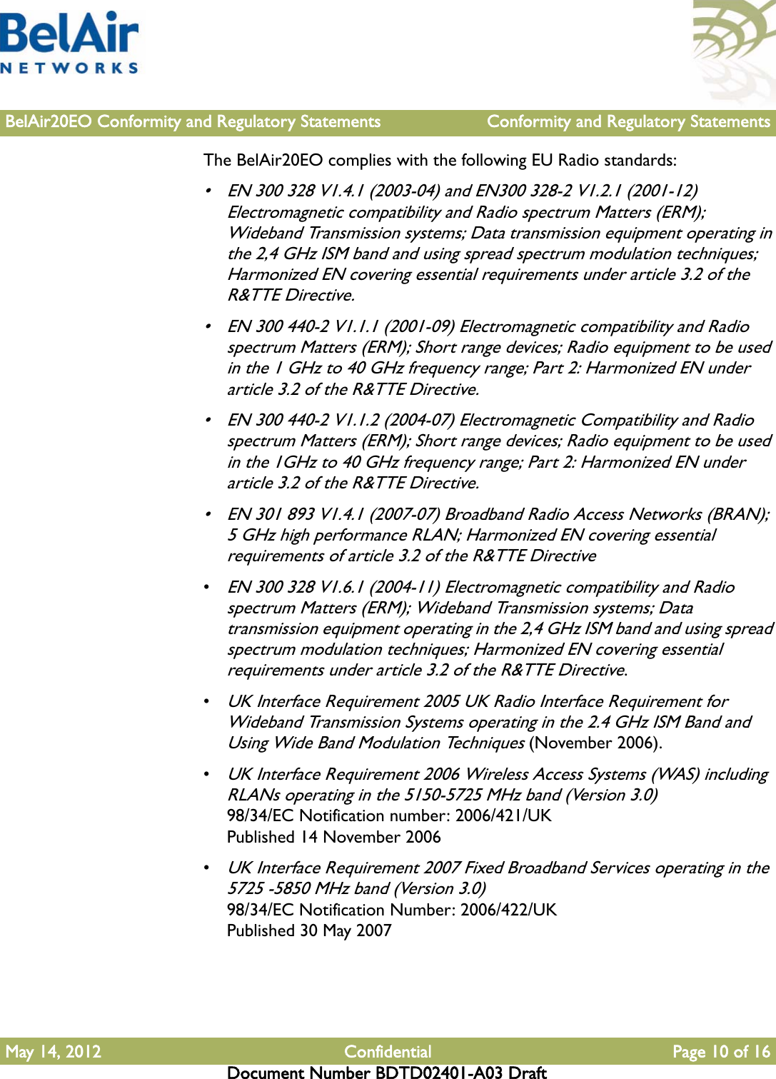 BelAir20EO Conformity and Regulatory Statements Conformity and Regulatory StatementsMay 14, 2012 Confidential Page 10 of 16Document Number BDTD02401-A03 DraftThe BelAir20EO complies with the following EU Radio standards:• EN 300 328 V1.4.1 (2003-04) and EN300 328-2 V1.2.1 (2001-12) Electromagnetic compatibility and Radio spectrum Matters (ERM); Wideband Transmission systems; Data transmission equipment operating in the 2,4 GHz ISM band and using spread spectrum modulation techniques; Harmonized EN covering essential requirements under article 3.2 of the R&amp;TTE Directive.• EN 300 440-2 V1.1.1 (2001-09) Electromagnetic compatibility and Radio spectrum Matters (ERM); Short range devices; Radio equipment to be used in the 1 GHz to 40 GHz frequency range; Part 2: Harmonized EN under article 3.2 of the R&amp;TTE Directive.• EN 300 440-2 V1.1.2 (2004-07) Electromagnetic Compatibility and Radio spectrum Matters (ERM); Short range devices; Radio equipment to be used in the 1GHz to 40 GHz frequency range; Part 2: Harmonized EN under article 3.2 of the R&amp;TTE Directive.• EN 301 893 V1.4.1 (2007-07) Broadband Radio Access Networks (BRAN); 5 GHz high performance RLAN; Harmonized EN covering essential requirements of article 3.2 of the R&amp;TTE Directive•EN 300 328 V1.6.1 (2004-11) Electromagnetic compatibility and Radio spectrum Matters (ERM); Wideband Transmission systems; Data transmission equipment operating in the 2,4 GHz ISM band and using spread spectrum modulation techniques; Harmonized EN covering essential requirements under article 3.2 of the R&amp;TTE Directive.•UK Interface Requirement 2005 UK Radio Interface Requirement for Wideband Transmission Systems operating in the 2.4 GHz ISM Band and Using Wide Band Modulation Techniques (November 2006).•UK Interface Requirement 2006 Wireless Access Systems (WAS) including RLANs operating in the 5150-5725 MHz band (Version 3.0)98/34/EC Notification number: 2006/421/UKPublished 14 November 2006•UK Interface Requirement 2007 Fixed Broadband Services operating in the 5725 -5850 MHz band (Version 3.0) 98/34/EC Notification Number: 2006/422/UK Published 30 May 2007