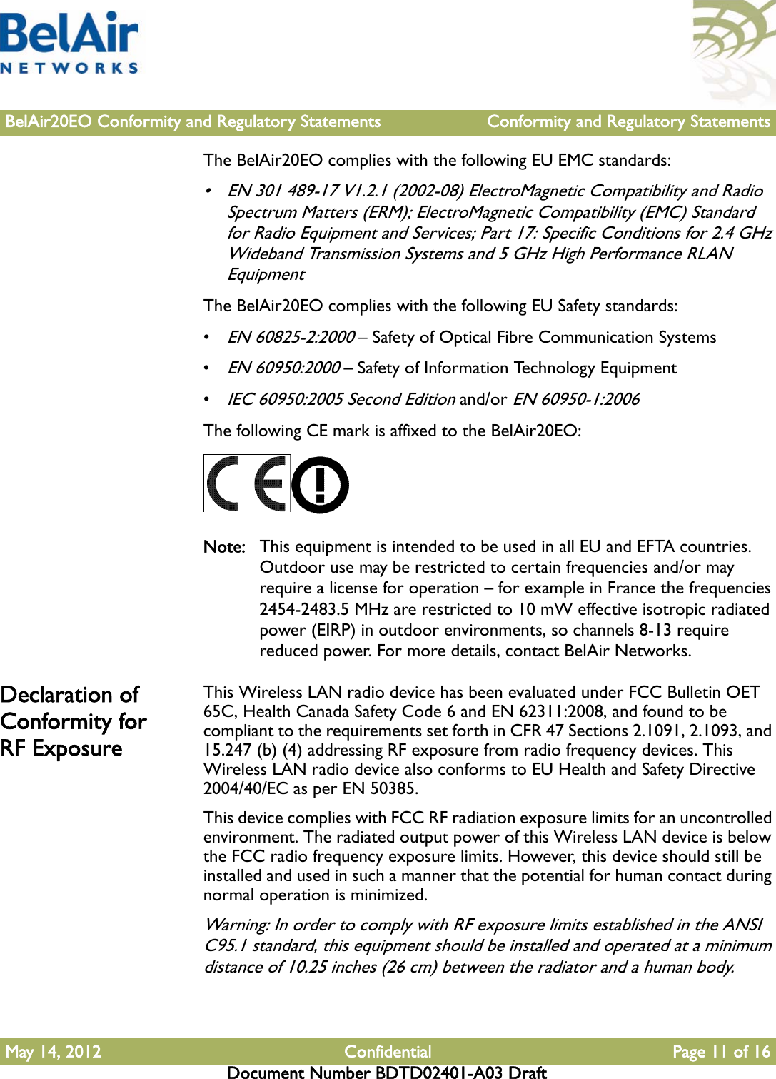 BelAir20EO Conformity and Regulatory Statements Conformity and Regulatory StatementsMay 14, 2012 Confidential Page 11 of 16Document Number BDTD02401-A03 DraftThe BelAir20EO complies with the following EU EMC standards:• EN 301 489-17 V1.2.1 (2002-08) ElectroMagnetic Compatibility and Radio Spectrum Matters (ERM); ElectroMagnetic Compatibility (EMC) Standard for Radio Equipment and Services; Part 17: Specific Conditions for 2.4 GHz Wideband Transmission Systems and 5 GHz High Performance RLAN EquipmentThe BelAir20EO complies with the following EU Safety standards:•EN 60825-2:2000 – Safety of Optical Fibre Communication Systems•EN 60950:2000 – Safety of Information Technology Equipment•IEC 60950:2005 Second Edition and/or EN 60950-1:2006The following CE mark is affixed to the BelAir20EO:Note: This equipment is intended to be used in all EU and EFTA countries. Outdoor use may be restricted to certain frequencies and/or may require a license for operation – for example in France the frequencies 2454-2483.5 MHz are restricted to 10 mW effective isotropic radiated power (EIRP) in outdoor environments, so channels 8-13 require reduced power. For more details, contact BelAir Networks.Declaration of Conformity for RF ExposureThis Wireless LAN radio device has been evaluated under FCC Bulletin OET 65C, Health Canada Safety Code 6 and EN 62311:2008, and found to be compliant to the requirements set forth in CFR 47 Sections 2.1091, 2.1093, and 15.247 (b) (4) addressing RF exposure from radio frequency devices. This Wireless LAN radio device also conforms to EU Health and Safety Directive 2004/40/EC as per EN 50385.This device complies with FCC RF radiation exposure limits for an uncontrolled environment. The radiated output power of this Wireless LAN device is below the FCC radio frequency exposure limits. However, this device should still be installed and used in such a manner that the potential for human contact during normal operation is minimized.Warning: In order to comply with RF exposure limits established in the ANSI C95.1 standard, this equipment should be installed and operated at a minimum distance of 10.25 inches (26 cm) between the radiator and a human body.