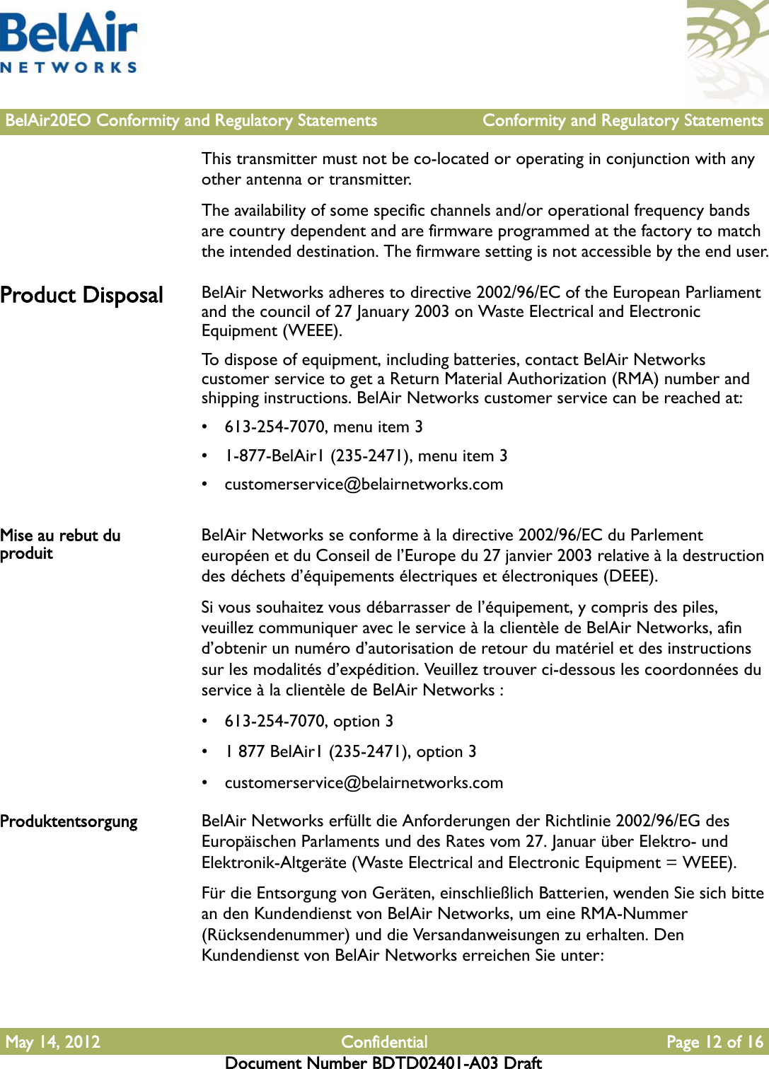 BelAir20EO Conformity and Regulatory Statements Conformity and Regulatory StatementsMay 14, 2012 Confidential Page 12 of 16Document Number BDTD02401-A03 DraftThis transmitter must not be co-located or operating in conjunction with any other antenna or transmitter.The availability of some specific channels and/or operational frequency bands are country dependent and are firmware programmed at the factory to match the intended destination. The firmware setting is not accessible by the end user.Product Disposal BelAir Networks adheres to directive 2002/96/EC of the European Parliament and the council of 27 January 2003 on Waste Electrical and Electronic Equipment (WEEE).To dispose of equipment, including batteries, contact BelAir Networks customer service to get a Return Material Authorization (RMA) number and shipping instructions. BelAir Networks customer service can be reached at:• 613-254-7070, menu item 3• 1-877-BelAir1 (235-2471), menu item 3• customerservice@belairnetworks.comMise au rebut du produit BelAir Networks se conforme à la directive 2002/96/EC du Parlement européen et du Conseil de l’Europe du 27 janvier 2003 relative à la destruction des déchets d’équipements électriques et électroniques (DEEE).Si vous souhaitez vous débarrasser de l’équipement, y compris des piles, veuillez communiquer avec le service à la clientèle de BelAir Networks, afin d’obtenir un numéro d’autorisation de retour du matériel et des instructions sur les modalités d’expédition. Veuillez trouver ci-dessous les coordonnées du service à la clientèle de BelAir Networks :• 613-254-7070, option 3• 1 877 BelAir1 (235-2471), option 3• customerservice@belairnetworks.comProduktentsorgung BelAir Networks erfüllt die Anforderungen der Richtlinie 2002/96/EG des Europäischen Parlaments und des Rates vom 27. Januar über Elektro- und Elektronik-Altgeräte (Waste Electrical and Electronic Equipment = WEEE).Für die Entsorgung von Geräten, einschließlich Batterien, wenden Sie sich bitte an den Kundendienst von BelAir Networks, um eine RMA-Nummer (Rücksendenummer) und die Versandanweisungen zu erhalten. Den Kundendienst von BelAir Networks erreichen Sie unter: