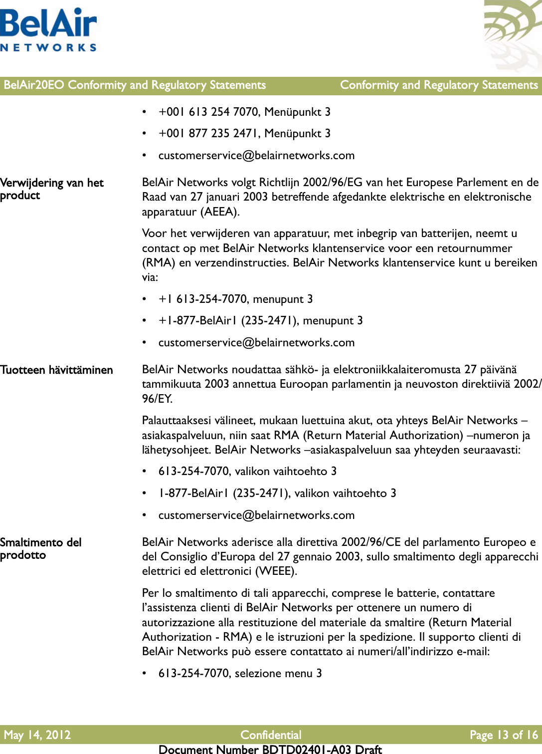 BelAir20EO Conformity and Regulatory Statements Conformity and Regulatory StatementsMay 14, 2012 Confidential Page 13 of 16Document Number BDTD02401-A03 Draft• +001 613 254 7070, Menüpunkt 3• +001 877 235 2471, Menüpunkt 3• customerservice@belairnetworks.comVerwijdering van het product BelAir Networks volgt Richtlijn 2002/96/EG van het Europese Parlement en de Raad van 27 januari 2003 betreffende afgedankte elektrische en elektronische apparatuur (AEEA).Voor het verwijderen van apparatuur, met inbegrip van batterijen, neemt u contact op met BelAir Networks klantenservice voor een retournummer (RMA) en verzendinstructies. BelAir Networks klantenservice kunt u bereiken via:• +1 613-254-7070, menupunt 3• +1-877-BelAir1 (235-2471), menupunt 3• customerservice@belairnetworks.comTuotteen hävittäminen BelAir Networks noudattaa sähkö- ja elektroniikkalaiteromusta 27 päivänä tammikuuta 2003 annettua Euroopan parlamentin ja neuvoston direktiiviä 2002/96/EY.Palauttaaksesi välineet, mukaan luettuina akut, ota yhteys BelAir Networks –asiakaspalveluun, niin saat RMA (Return Material Authorization) –numeron ja lähetysohjeet. BelAir Networks –asiakaspalveluun saa yhteyden seuraavasti:• 613-254-7070, valikon vaihtoehto 3• 1-877-BelAir1 (235-2471), valikon vaihtoehto 3• customerservice@belairnetworks.comSmaltimento del prodotto BelAir Networks aderisce alla direttiva 2002/96/CE del parlamento Europeo e del Consiglio d’Europa del 27 gennaio 2003, sullo smaltimento degli apparecchi elettrici ed elettronici (WEEE).Per lo smaltimento di tali apparecchi, comprese le batterie, contattare l’assistenza clienti di BelAir Networks per ottenere un numero di autorizzazione alla restituzione del materiale da smaltire (Return Material Authorization - RMA) e le istruzioni per la spedizione. Il supporto clienti di BelAir Networks può essere contattato ai numeri/all’indirizzo e-mail:• 613-254-7070, selezione menu 3