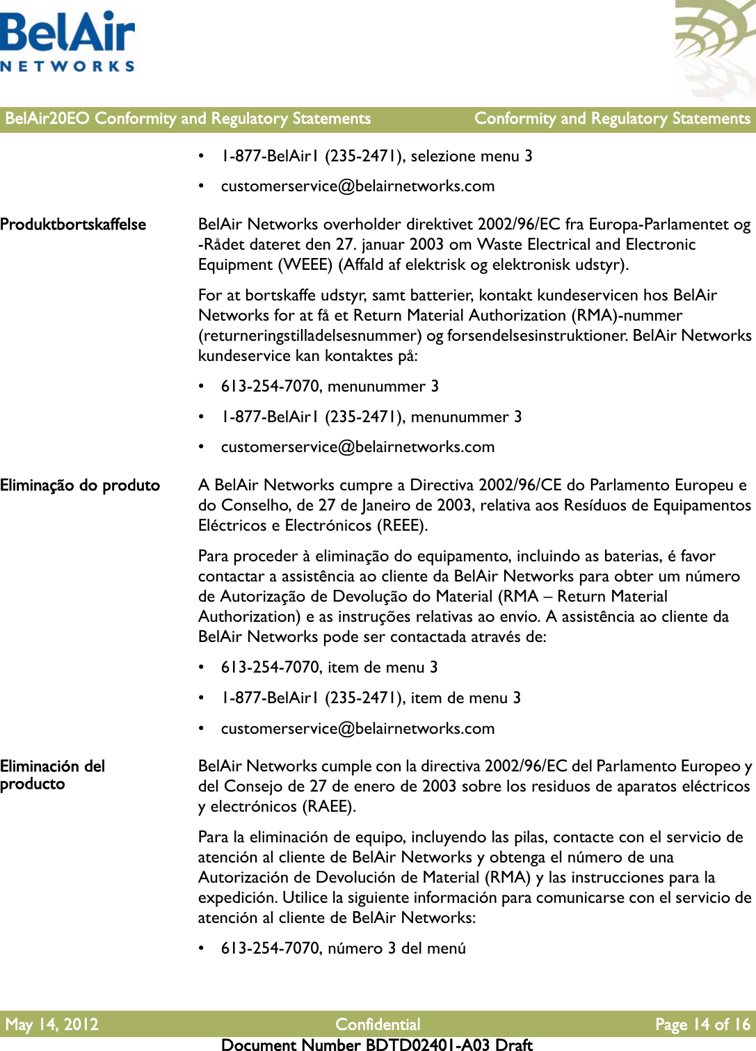 BelAir20EO Conformity and Regulatory Statements Conformity and Regulatory StatementsMay 14, 2012 Confidential Page 14 of 16Document Number BDTD02401-A03 Draft• 1-877-BelAir1 (235-2471), selezione menu 3• customerservice@belairnetworks.comProduktbortskaffelse BelAir Networks overholder direktivet 2002/96/EC fra Europa-Parlamentet og -Rådet dateret den 27. januar 2003 om Waste Electrical and Electronic Equipment (WEEE) (Affald af elektrisk og elektronisk udstyr).For at bortskaffe udstyr, samt batterier, kontakt kundeservicen hos BelAir Networks for at få et Return Material Authorization (RMA)-nummer (returneringstilladelsesnummer) og forsendelsesinstruktioner. BelAir Networks kundeservice kan kontaktes på:• 613-254-7070, menunummer 3• 1-877-BelAir1 (235-2471), menunummer 3• customerservice@belairnetworks.comEliminação do produto A BelAir Networks cumpre a Directiva 2002/96/CE do Parlamento Europeu e do Conselho, de 27 de Janeiro de 2003, relativa aos Resíduos de Equipamentos Eléctricos e Electrónicos (REEE).Para proceder à eliminação do equipamento, incluindo as baterias, é favor contactar a assistência ao cliente da BelAir Networks para obter um número de Autorização de Devolução do Material (RMA – Return Material Authorization) e as instruções relativas ao envio. A assistência ao cliente da BelAir Networks pode ser contactada através de:• 613-254-7070, item de menu 3• 1-877-BelAir1 (235-2471), item de menu 3• customerservice@belairnetworks.comEliminación del producto BelAir Networks cumple con la directiva 2002/96/EC del Parlamento Europeo y del Consejo de 27 de enero de 2003 sobre los residuos de aparatos eléctricos y electrónicos (RAEE).Para la eliminación de equipo, incluyendo las pilas, contacte con el servicio de atención al cliente de BelAir Networks y obtenga el número de una Autorización de Devolución de Material (RMA) y las instrucciones para la expedición. Utilice la siguiente información para comunicarse con el servicio de atención al cliente de BelAir Networks:• 613-254-7070, número 3 del menú