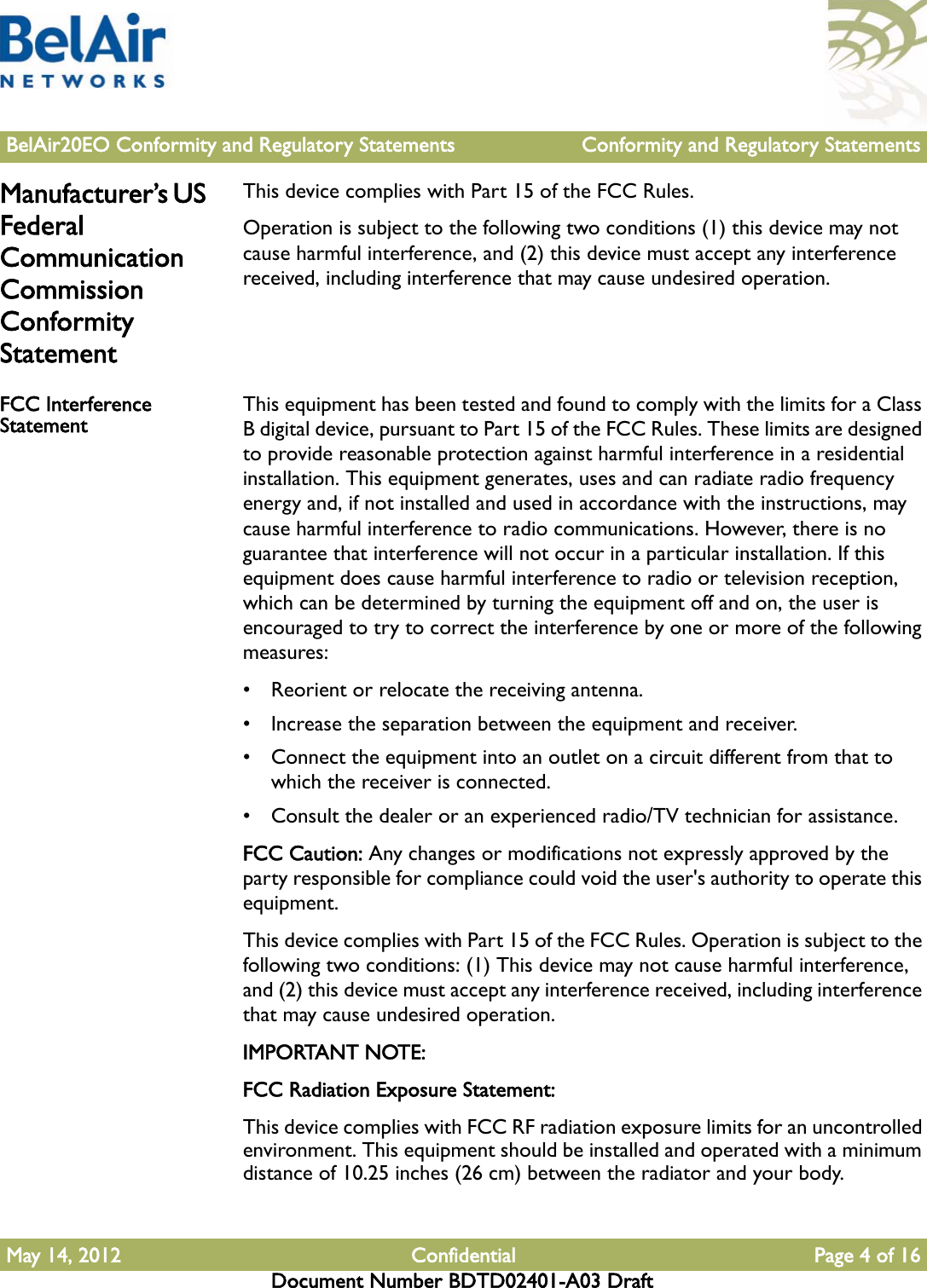 BelAir20EO Conformity and Regulatory Statements Conformity and Regulatory StatementsMay 14, 2012 Confidential Page 4 of 16Document Number BDTD02401-A03 DraftManufacturer’s US Federal Communication Commission Conformity StatementThis device complies with Part 15 of the FCC Rules.Operation is subject to the following two conditions (1) this device may not cause harmful interference, and (2) this device must accept any interference received, including interference that may cause undesired operation.FCC Interference Statement This equipment has been tested and found to comply with the limits for a Class B digital device, pursuant to Part 15 of the FCC Rules. These limits are designed to provide reasonable protection against harmful interference in a residential installation. This equipment generates, uses and can radiate radio frequency energy and, if not installed and used in accordance with the instructions, may cause harmful interference to radio communications. However, there is no guarantee that interference will not occur in a particular installation. If this equipment does cause harmful interference to radio or television reception, which can be determined by turning the equipment off and on, the user is encouraged to try to correct the interference by one or more of the following measures: • Reorient or relocate the receiving antenna.• Increase the separation between the equipment and receiver.• Connect the equipment into an outlet on a circuit different from that to which the receiver is connected.• Consult the dealer or an experienced radio/TV technician for assistance.FCC Caution: Any changes or modifications not expressly approved by the party responsible for compliance could void the user&apos;s authority to operate this equipment.This device complies with Part 15 of the FCC Rules. Operation is subject to the following two conditions: (1) This device may not cause harmful interference, and (2) this device must accept any interference received, including interference that may cause undesired operation.IMPORTANT NOTE:FCC Radiation Exposure Statement:This device complies with FCC RF radiation exposure limits for an uncontrolled environment. This equipment should be installed and operated with a minimum distance of 10.25 inches (26 cm) between the radiator and your body.