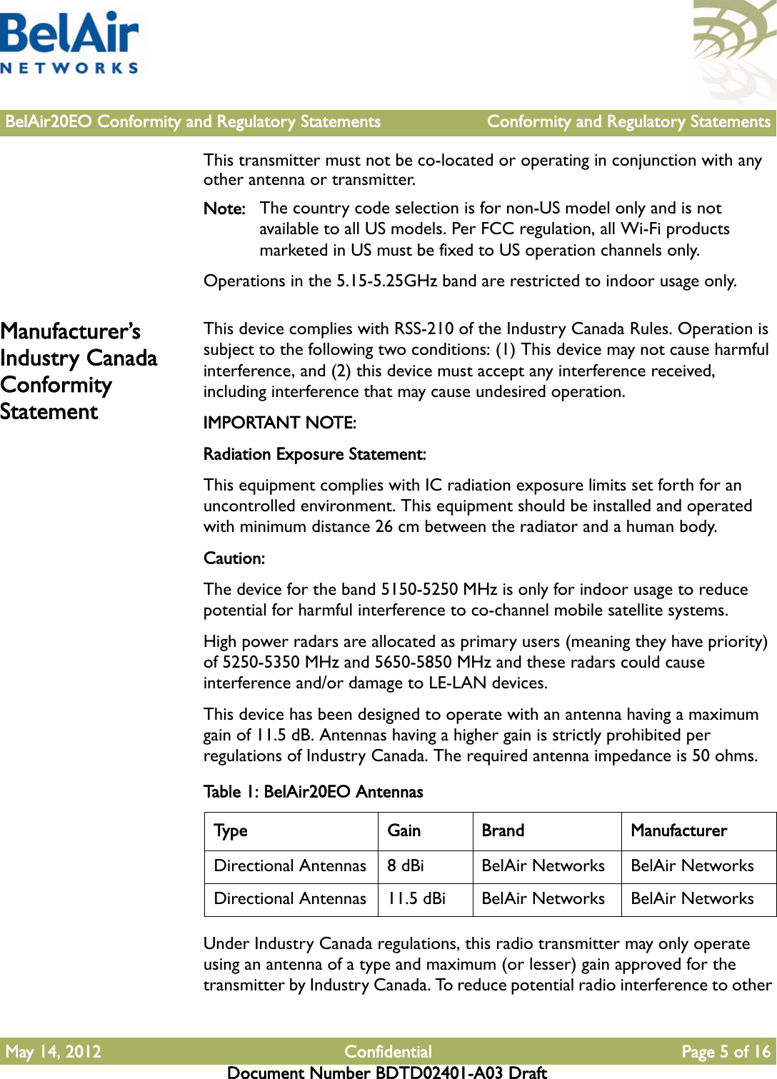 BelAir20EO Conformity and Regulatory Statements Conformity and Regulatory StatementsMay 14, 2012 Confidential Page 5 of 16Document Number BDTD02401-A03 DraftThis transmitter must not be co-located or operating in conjunction with any other antenna or transmitter.Note: The country code selection is for non-US model only and is not available to all US models. Per FCC regulation, all Wi-Fi products marketed in US must be fixed to US operation channels only.Operations in the 5.15-5.25GHz band are restricted to indoor usage only.Manufacturer’s Industry Canada Conformity StatementThis device complies with RSS-210 of the Industry Canada Rules. Operation is subject to the following two conditions: (1) This device may not cause harmful interference, and (2) this device must accept any interference received, including interference that may cause undesired operation.IMPORTANT NOTE:Radiation Exposure Statement:This equipment complies with IC radiation exposure limits set forth for an uncontrolled environment. This equipment should be installed and operated with minimum distance 26 cm between the radiator and a human body.Caution:The device for the band 5150-5250 MHz is only for indoor usage to reduce potential for harmful interference to co-channel mobile satellite systems. High power radars are allocated as primary users (meaning they have priority) of 5250-5350 MHz and 5650-5850 MHz and these radars could cause interference and/or damage to LE-LAN devices. This device has been designed to operate with an antenna having a maximum gain of 11.5 dB. Antennas having a higher gain is strictly prohibited per regulations of Industry Canada. The required antenna impedance is 50 ohms.Under Industry Canada regulations, this radio transmitter may only operate using an antenna of a type and maximum (or lesser) gain approved for the transmitter by Industry Canada. To reduce potential radio interference to other Table 1: BelAir20EO AntennasType Gain Brand ManufacturerDirectional Antennas 8 dBi BelAir Networks BelAir NetworksDirectional Antennas 11.5 dBi BelAir Networks BelAir Networks