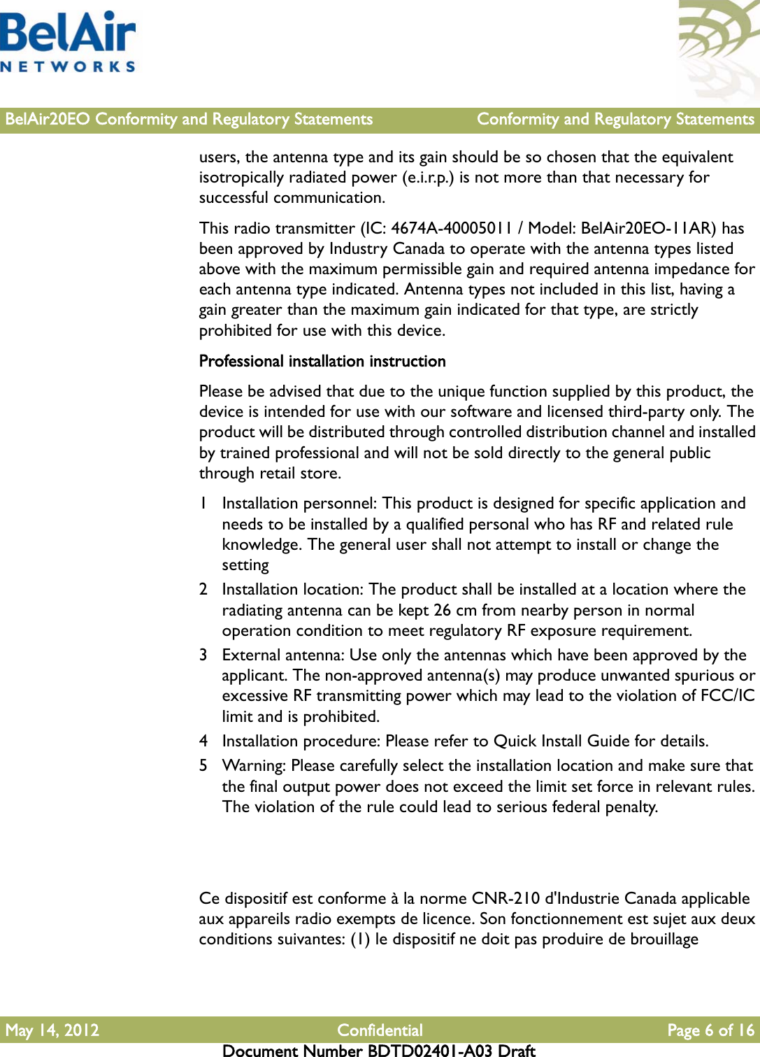 BelAir20EO Conformity and Regulatory Statements Conformity and Regulatory StatementsMay 14, 2012 Confidential Page 6 of 16Document Number BDTD02401-A03 Draftusers, the antenna type and its gain should be so chosen that the equivalent isotropically radiated power (e.i.r.p.) is not more than that necessary for successful communication.This radio transmitter (IC: 4674A-40005011 / Model: BelAir20EO-11AR) has been approved by Industry Canada to operate with the antenna types listed above with the maximum permissible gain and required antenna impedance for each antenna type indicated. Antenna types not included in this list, having a gain greater than the maximum gain indicated for that type, are strictly prohibited for use with this device.Professional installation instructionPlease be advised that due to the unique function supplied by this product, the device is intended for use with our software and licensed third-party only. The product will be distributed through controlled distribution channel and installed by trained professional and will not be sold directly to the general public through retail store.1 Installation personnel: This product is designed for specific application and needs to be installed by a qualified personal who has RF and related rule knowledge. The general user shall not attempt to install or change the setting2 Installation location: The product shall be installed at a location where the radiating antenna can be kept 26 cm from nearby person in normal operation condition to meet regulatory RF exposure requirement.3 External antenna: Use only the antennas which have been approved by the applicant. The non-approved antenna(s) may produce unwanted spurious or excessive RF transmitting power which may lead to the violation of FCC/IC limit and is prohibited.4 Installation procedure: Please refer to Quick Install Guide for details.5 Warning: Please carefully select the installation location and make sure that the final output power does not exceed the limit set force in relevant rules. The violation of the rule could lead to serious federal penalty.Ce dispositif est conforme à la norme CNR-210 d&apos;Industrie Canada applicable aux appareils radio exempts de licence. Son fonctionnement est sujet aux deux conditions suivantes: (1) le dispositif ne doit pas produire de brouillage 