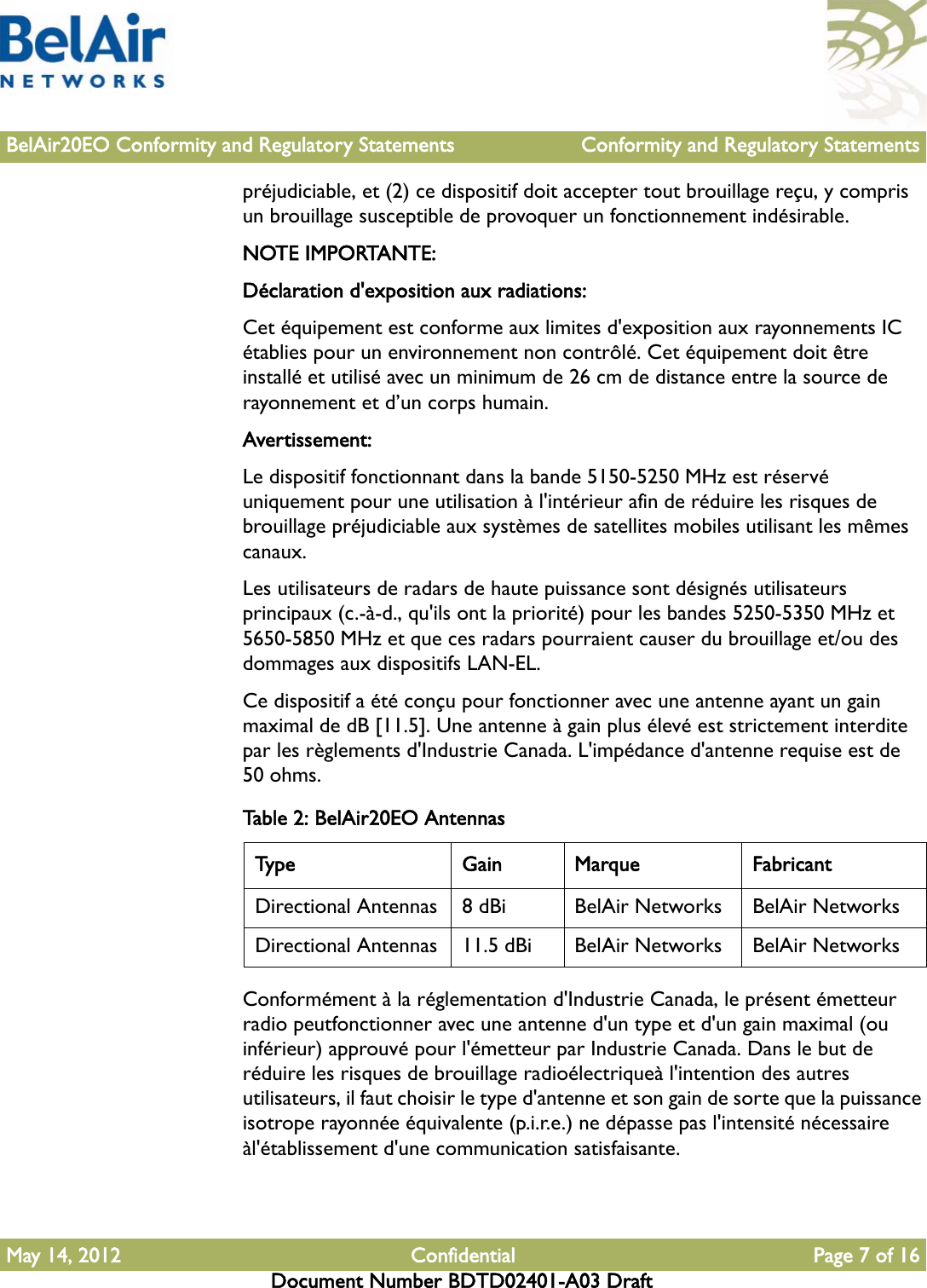 BelAir20EO Conformity and Regulatory Statements Conformity and Regulatory StatementsMay 14, 2012 Confidential Page 7 of 16Document Number BDTD02401-A03 Draftpréjudiciable, et (2) ce dispositif doit accepter tout brouillage reçu, y compris un brouillage susceptible de provoquer un fonctionnement indésirable.NOTE IMPORTANTE: Déclaration d&apos;exposition aux radiations:Cet équipement est conforme aux limites d&apos;exposition aux rayonnements IC établies pour un environnement non contrôlé. Cet équipement doit être installé et utilisé avec un minimum de 26 cm de distance entre la source de rayonnement et d’un corps humain.Avertissement:Le dispositif fonctionnant dans la bande 5150-5250 MHz est réservé uniquement pour une utilisation à l&apos;intérieur afin de réduire les risques de brouillage préjudiciable aux systèmes de satellites mobiles utilisant les mêmes canaux.Les utilisateurs de radars de haute puissance sont désignés utilisateurs principaux (c.-à-d., qu&apos;ils ont la priorité) pour les bandes 5250-5350 MHz et 5650-5850 MHz et que ces radars pourraient causer du brouillage et/ou des dommages aux dispositifs LAN-EL.Ce dispositif a été conçu pour fonctionner avec une antenne ayant un gain maximal de dB [11.5]. Une antenne à gain plus élevé est strictement interdite par les règlements d&apos;Industrie Canada. L&apos;impédance d&apos;antenne requise est de 50 ohms.Conformément à la réglementation d&apos;Industrie Canada, le présent émetteur radio peutfonctionner avec une antenne d&apos;un type et d&apos;un gain maximal (ou inférieur) approuvé pour l&apos;émetteur par Industrie Canada. Dans le but de réduire les risques de brouillage radioélectriqueà l&apos;intention des autres utilisateurs, il faut choisir le type d&apos;antenne et son gain de sorte que la puissance isotrope rayonnée équivalente (p.i.r.e.) ne dépasse pas l&apos;intensité nécessaire àl&apos;établissement d&apos;une communication satisfaisante.Table 2: BelAir20EO AntennasType Gain Marque FabricantDirectional Antennas 8 dBi BelAir Networks BelAir NetworksDirectional Antennas 11.5 dBi BelAir Networks BelAir Networks