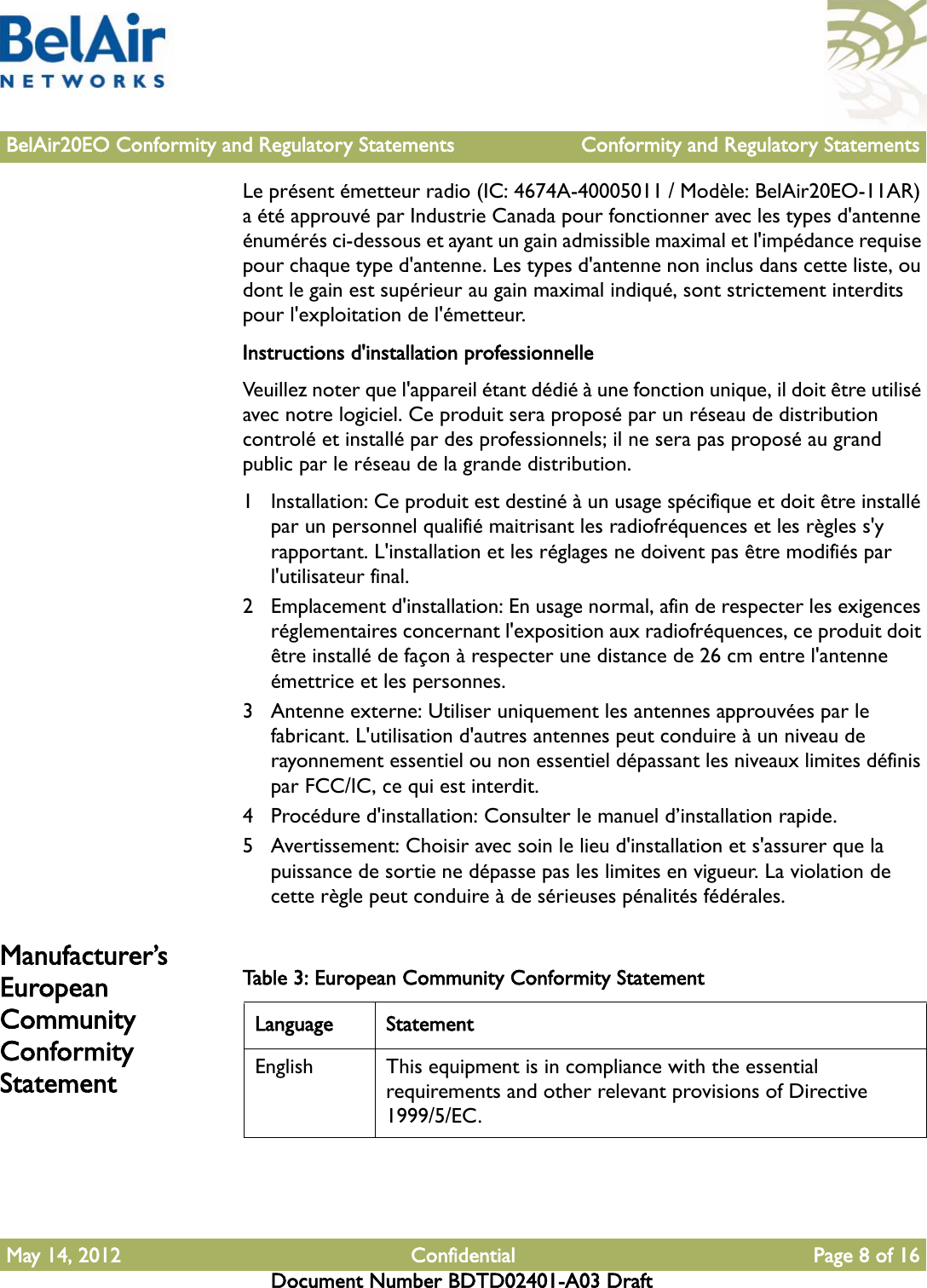 BelAir20EO Conformity and Regulatory Statements Conformity and Regulatory StatementsMay 14, 2012 Confidential Page 8 of 16Document Number BDTD02401-A03 DraftLe présent émetteur radio (IC: 4674A-40005011 / Modèle: BelAir20EO-11AR) a été approuvé par Industrie Canada pour fonctionner avec les types d&apos;antenne énumérés ci-dessous et ayant un gain admissible maximal et l&apos;impédance requise pour chaque type d&apos;antenne. Les types d&apos;antenne non inclus dans cette liste, ou dont le gain est supérieur au gain maximal indiqué, sont strictement interdits pour l&apos;exploitation de l&apos;émetteur.Instructions d&apos;installation professionnelleVeuillez noter que l&apos;appareil étant dédié à une fonction unique, il doit être utilisé avec notre logiciel. Ce produit sera proposé par un réseau de distribution controlé et installé par des professionnels; il ne sera pas proposé au grand public par le réseau de la grande distribution.1 Installation: Ce produit est destiné à un usage spécifique et doit être installé par un personnel qualifié maitrisant les radiofréquences et les règles s&apos;y rapportant. L&apos;installation et les réglages ne doivent pas être modifiés par l&apos;utilisateur final.2 Emplacement d&apos;installation: En usage normal, afin de respecter les exigences réglementaires concernant l&apos;exposition aux radiofréquences, ce produit doit être installé de façon à respecter une distance de 26 cm entre l&apos;antenne émettrice et les personnes.3 Antenne externe: Utiliser uniquement les antennes approuvées par le fabricant. L&apos;utilisation d&apos;autres antennes peut conduire à un niveau de rayonnement essentiel ou non essentiel dépassant les niveaux limites définis par FCC/IC, ce qui est interdit.4 Procédure d&apos;installation: Consulter le manuel d’installation rapide.5 Avertissement: Choisir avec soin le lieu d&apos;installation et s&apos;assurer que la puissance de sortie ne dépasse pas les limites en vigueur. La violation de cette règle peut conduire à de sérieuses pénalités fédérales.Manufacturer’s European Community Conformity StatementTable 3: European Community Conformity Statement Language StatementEnglish This equipment is in compliance with the essential requirements and other relevant provisions of Directive 1999/5/EC.