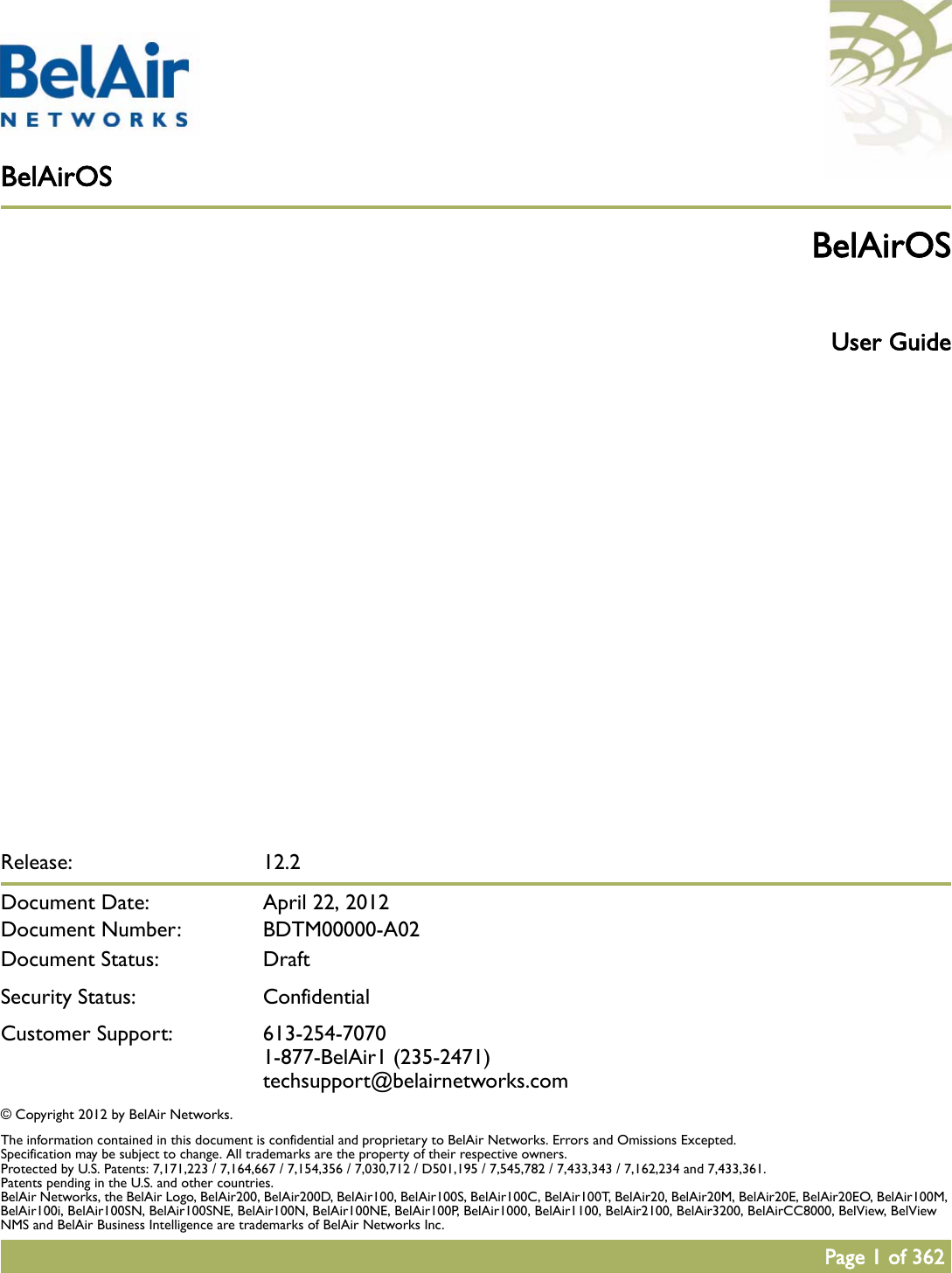 BelAirOSPage 1 of 362Release: 12.2Document Date:  April 22, 2012Document Number: BDTM00000-A02Document Status: DraftSecurity Status: ConfidentialCustomer Support: 613-254-70701-877-BelAir1 (235-2471)techsupport@belairnetworks.com© Copyright 2012 by BelAir Networks.The information contained in this document is confidential and proprietary to BelAir Networks. Errors and Omissions Excepted. Specification may be subject to change. All trademarks are the property of their respective owners.Protected by U.S. Patents: 7,171,223 / 7,164,667 / 7,154,356 / 7,030,712 / D501,195 / 7,545,782 / 7,433,343 / 7,162,234 and 7,433,361. Patents pending in the U.S. and other countries.BelAir Networks, the BelAir Logo, BelAir200, BelAir200D, BelAir100, BelAir100S, BelAir100C, BelAir100T, BelAir20, BelAir20M, BelAir20E, BelAir20EO, BelAir100M, BelAir100i, BelAir100SN, BelAir100SNE, BelAir100N, BelAir100NE, BelAir100P, BelAir1000, BelAir1100, BelAir2100, BelAir3200, BelAirCC8000, BelView, BelView NMS and BelAir Business Intelligence are trademarks of BelAir Networks Inc.BelAirOS User Guide