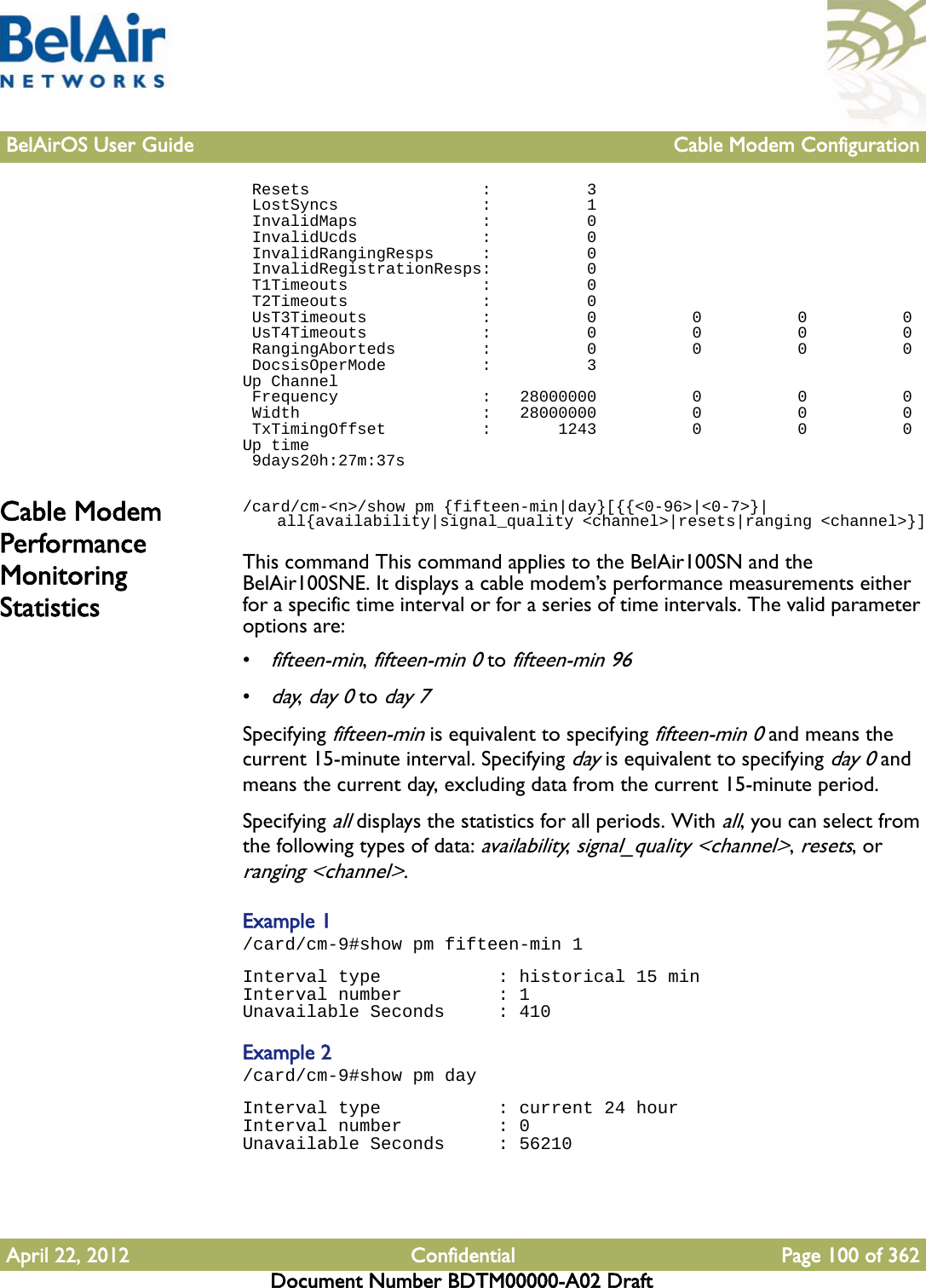 BelAirOS User Guide Cable Modem ConfigurationApril 22, 2012 Confidential Page 100 of 362Document Number BDTM00000-A02 Draft Resets                  :          3 LostSyncs               :          1 InvalidMaps             :          0 InvalidUcds             :          0 InvalidRangingResps     :          0 InvalidRegistrationResps:          0 T1Timeouts              :          0 T2Timeouts              :          0 UsT3Timeouts            :          0          0          0          0 UsT4Timeouts            :          0          0          0          0 RangingAborteds         :          0          0          0          0 DocsisOperMode          :          3Up Channel Frequency               :   28000000          0          0          0 Width                   :   28000000          0          0          0 TxTimingOffset          :       1243          0          0          0Up time 9days20h:27m:37sCable Modem Performance Monitoring Statistics/card/cm-&lt;n&gt;/show pm {fifteen-min|day}[{{&lt;0-96&gt;|&lt;0-7&gt;}|    all{availability|signal_quality &lt;channel&gt;|resets|ranging &lt;channel&gt;}]This command This command applies to the BelAir100SN and the BelAir100SNE. It displays a cable modem’s performance measurements either for a specific time interval or for a series of time intervals. The valid parameter options are:•fifteen-min, fifteen-min 0 to fifteen-min 96•day, day 0 to day 7Specifying fifteen-min is equivalent to specifying fifteen-min 0 and means the current 15-minute interval. Specifying day is equivalent to specifying day 0 and means the current day, excluding data from the current 15-minute period. Specifying all displays the statistics for all periods. With all, you can select from the following types of data: availability, signal_quality &lt;channel&gt;, resets, or ranging &lt;channel&gt;.Example 1/card/cm-9#show pm fifteen-min 1Interval type           : historical 15 minInterval number         : 1Unavailable Seconds     : 410Example 2/card/cm-9#show pm dayInterval type           : current 24 hourInterval number         : 0Unavailable Seconds     : 56210