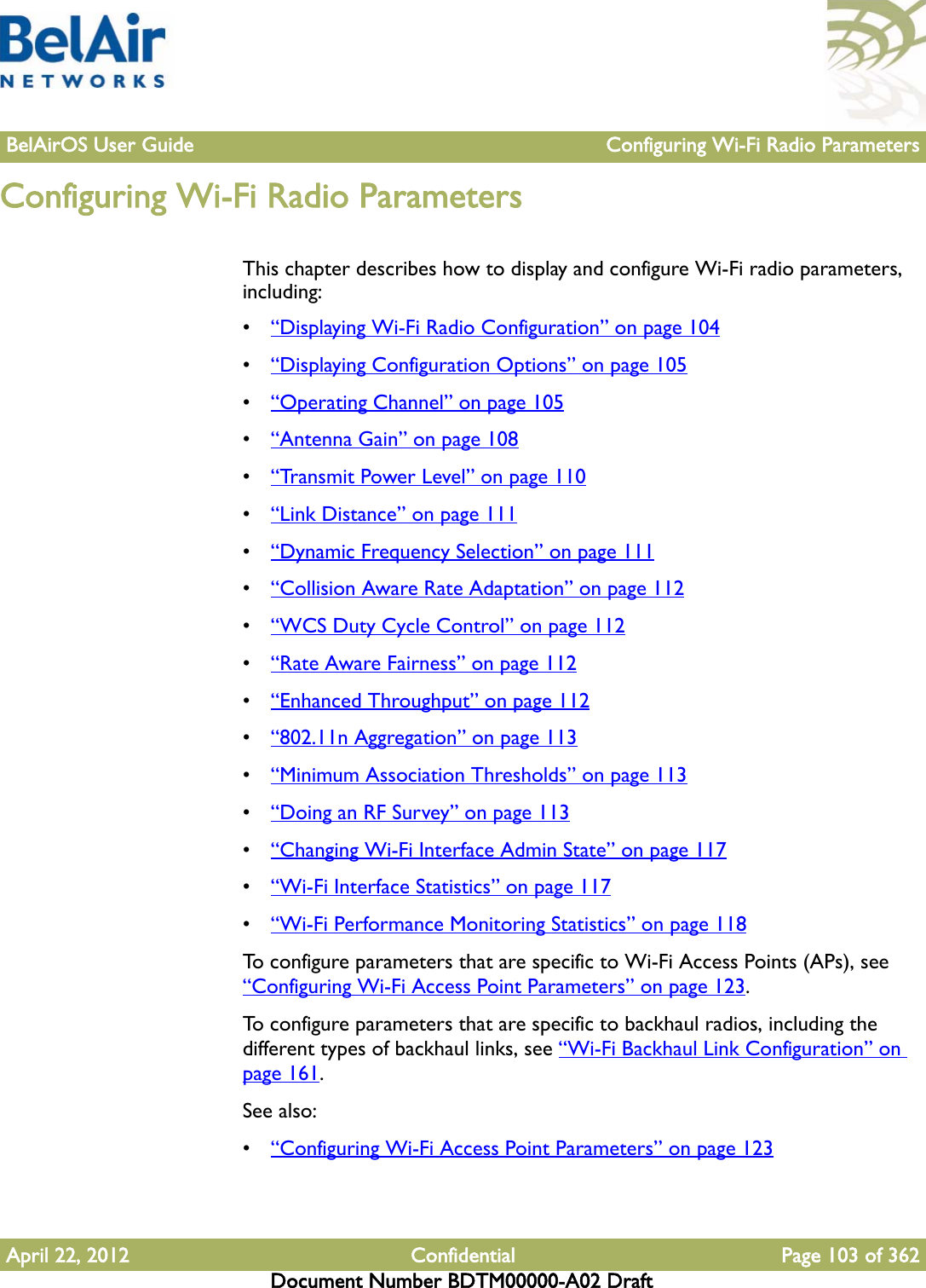 BelAirOS User Guide Configuring Wi-Fi Radio ParametersApril 22, 2012 Confidential Page 103 of 362Document Number BDTM00000-A02 DraftConfiguring Wi-Fi Radio ParametersThis chapter describes how to display and configure Wi-Fi radio parameters, including:•“Displaying Wi-Fi Radio Configuration” on page 104•“Displaying Configuration Options” on page 105•“Operating Channel” on page 105•“Antenna Gain” on page 108•“Transmit Power Level” on page 110•“Link Distance” on page 111•“Dynamic Frequency Selection” on page 111•“Collision Aware Rate Adaptation” on page 112•“WCS Duty Cycle Control” on page 112•“Rate Aware Fairness” on page 112•“Enhanced Throughput” on page 112•“802.11n Aggregation” on page 113•“Minimum Association Thresholds” on page 113•“Doing an RF Survey” on page 113•“Changing Wi-Fi Interface Admin State” on page 117•“Wi-Fi Interface Statistics” on page 117•“Wi-Fi Performance Monitoring Statistics” on page 118To configure parameters that are specific to Wi-Fi Access Points (APs), see “Configuring Wi-Fi Access Point Parameters” on page 123. To configure parameters that are specific to backhaul radios, including the different types of backhaul links, see “Wi-Fi Backhaul Link Configuration” on page 161. See also:•“Configuring Wi-Fi Access Point Parameters” on page 123