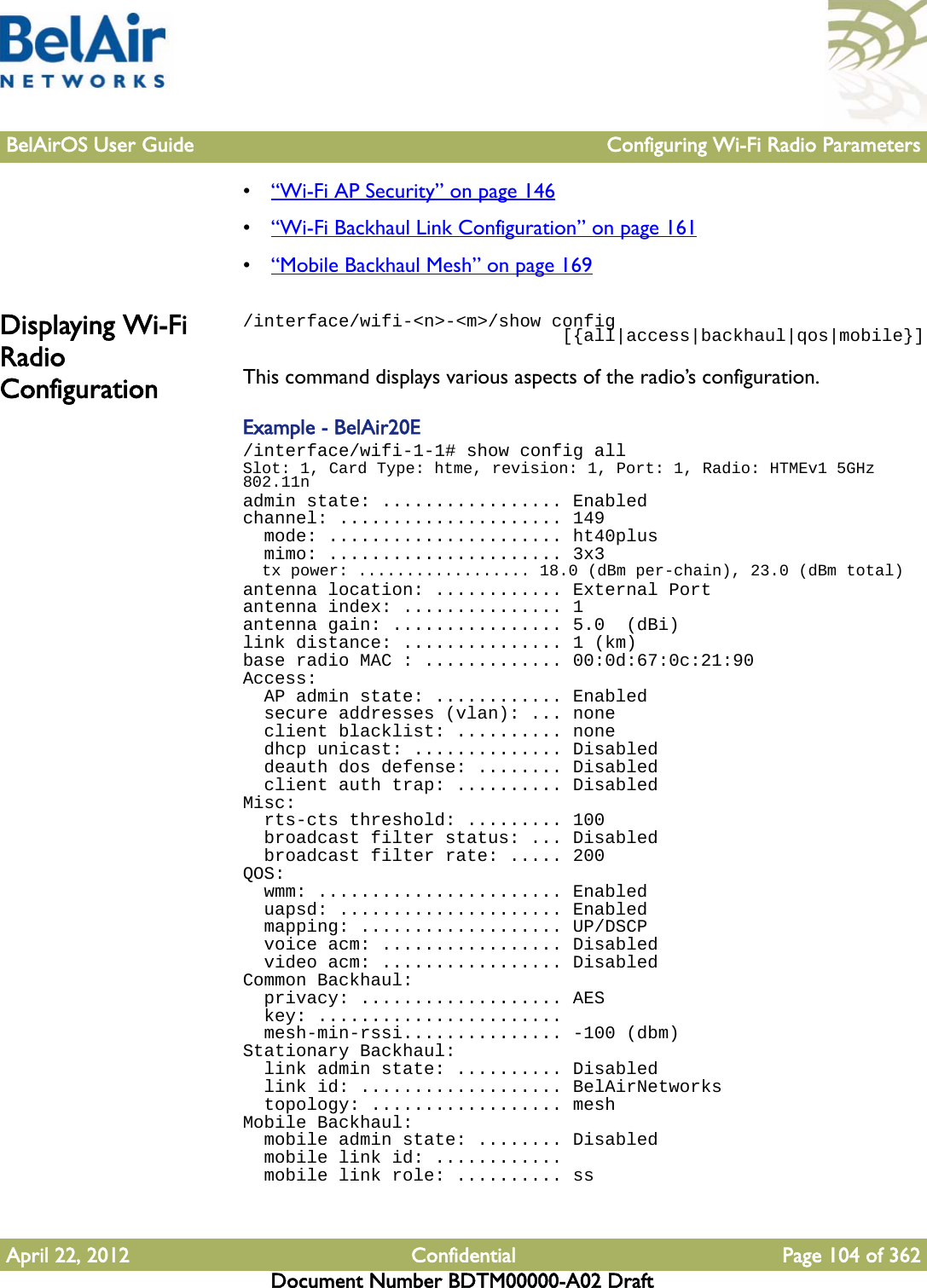 BelAirOS User Guide Configuring Wi-Fi Radio ParametersApril 22, 2012 Confidential Page 104 of 362Document Number BDTM00000-A02 Draft•“Wi-Fi AP Security” on page 146•“Wi-Fi Backhaul Link Configuration” on page 161•“Mobile Backhaul Mesh” on page 169Displaying Wi-Fi Radio Configuration/interface/wifi-&lt;n&gt;-&lt;m&gt;/show config                              [{all|access|backhaul|qos|mobile}]This command displays various aspects of the radio’s configuration.Example - BelAir20E/interface/wifi-1-1# show config allSlot: 1, Card Type: htme, revision: 1, Port: 1, Radio: HTMEv1 5GHz 802.11nadmin state: ................. Enabledchannel: ..................... 149  mode: ...................... ht40plus  mimo: ...................... 3x3  tx power: .................. 18.0 (dBm per-chain), 23.0 (dBm total)antenna location: ............ External Portantenna index: ............... 1antenna gain: ................ 5.0  (dBi)link distance: ............... 1 (km)base radio MAC : ............. 00:0d:67:0c:21:90Access:  AP admin state: ............ Enabled  secure addresses (vlan): ... none  client blacklist: .......... none  dhcp unicast: .............. Disabled  deauth dos defense: ........ Disabled  client auth trap: .......... DisabledMisc:  rts-cts threshold: ......... 100  broadcast filter status: ... Disabled  broadcast filter rate: ..... 200QOS:  wmm: ....................... Enabled  uapsd: ..................... Enabled  mapping: ................... UP/DSCP  voice acm: ................. Disabled  video acm: ................. DisabledCommon Backhaul:  privacy: ................... AES  key: .......................  mesh-min-rssi............... -100 (dbm)Stationary Backhaul:  link admin state: .......... Disabled  link id: ................... BelAirNetworks  topology: .................. meshMobile Backhaul:  mobile admin state: ........ Disabled  mobile link id: ............  mobile link role: .......... ss