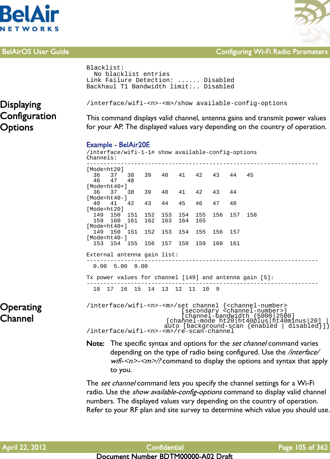 BelAirOS User Guide Configuring Wi-Fi Radio ParametersApril 22, 2012 Confidential Page 105 of 362Document Number BDTM00000-A02 DraftBlacklist:  No blacklist entriesLink Failure Detection: ...... DisabledBackhaul T1 Bandwidth limit:.. DisabledDisplaying Configuration Options/interface/wifi-&lt;n&gt;-&lt;m&gt;/show available-config-optionsThis command displays valid channel, antenna gains and transmit power values for your AP. The displayed values vary depending on the country of operation.Example - BelAir20E/interface/wifi-1-1# show available-config-optionsChannels:--------------------------------------------------------------------[Mode=ht20]  36   37   38   39   40   41   42   43   44   45  46   47   48[Mode=ht40+]  36   37   38   39   40   41   42   43   44[Mode=ht40-]  40   41   42   43   44   45   46   47   48[Mode=ht20]  149  150  151  152  153  154  155  156  157  158  159  160  161  162  163  164  165[Mode=ht40+]  149  150  151  152  153  154  155  156  157[Mode=ht40-]  153  154  155  156  157  158  159  160  161External antenna gain list:--------------------------------------------------------------------  0.00  5.00  9.00Tx power values for channel [149] and antenna gain [5]:--------------------------------------------------------------------  18  17  16  15  14  13  12  11  10  9Operating Channel/interface/wifi-&lt;n&gt;-&lt;m&gt;/set channel {&lt;channel-number&gt;                          [secondary &lt;channel-number&gt;]                          [channel-bandwidth {5000|2500]                      [channel-mode ht20|ht40plus|ht40minus|20] |                      auto [background-scan {enabled | disabled}]}/interface/wifi-&lt;n&gt;-&lt;m&gt;/re-scan-channelNote: The specific syntax and options for the set channel command varies depending on the type of radio being configured. Use the /interface/wifi-&lt;n&gt;-&lt;m&gt;/? command to display the options and syntax that apply to you.The set channel command lets you specify the channel settings for a Wi-Fi radio. Use the show available-config-options command to display valid channel numbers. The displayed values vary depending on the country of operation. Refer to your RF plan and site survey to determine which value you should use.