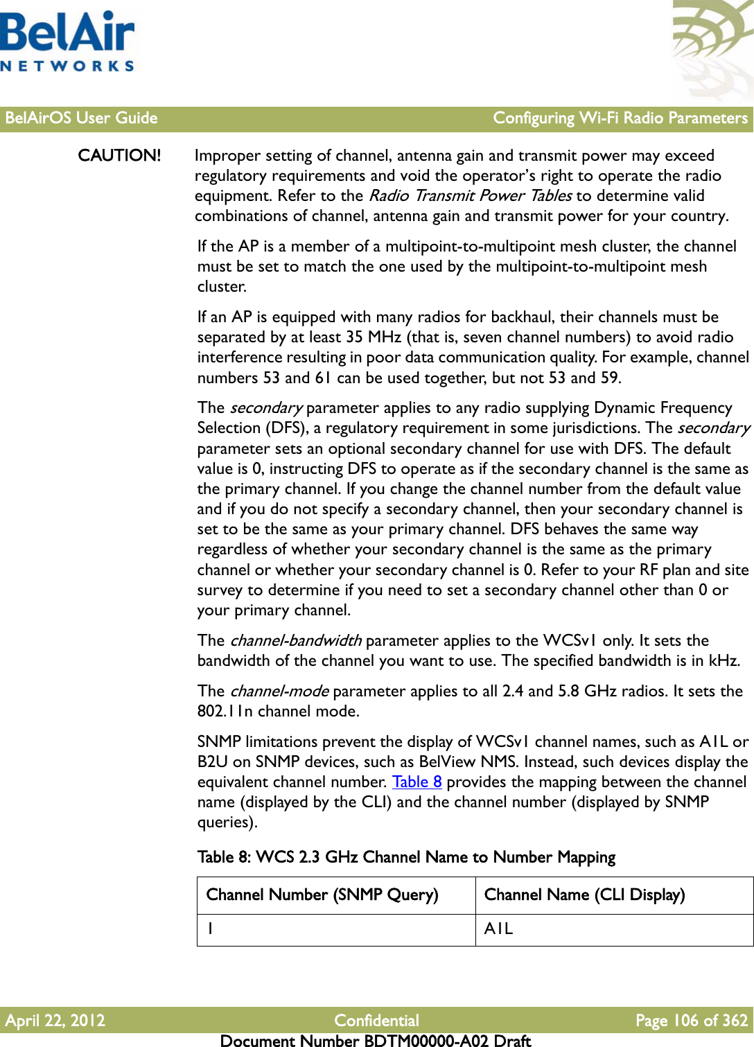 BelAirOS User Guide Configuring Wi-Fi Radio ParametersApril 22, 2012 Confidential Page 106 of 362Document Number BDTM00000-A02 DraftCAUTION! Improper setting of channel, antenna gain and transmit power may exceed regulatory requirements and void the operator’s right to operate the radio equipment. Refer to the Radio Transmit Power Tables to determine valid combinations of channel, antenna gain and transmit power for your country.If the AP is a member of a multipoint-to-multipoint mesh cluster, the channel must be set to match the one used by the multipoint-to-multipoint mesh cluster. If an AP is equipped with many radios for backhaul, their channels must be separated by at least 35 MHz (that is, seven channel numbers) to avoid radio interference resulting in poor data communication quality. For example, channel numbers 53 and 61 can be used together, but not 53 and 59. The secondary parameter applies to any radio supplying Dynamic Frequency Selection (DFS), a regulatory requirement in some jurisdictions. The secondary parameter sets an optional secondary channel for use with DFS. The default value is 0, instructing DFS to operate as if the secondary channel is the same as the primary channel. If you change the channel number from the default value and if you do not specify a secondary channel, then your secondary channel is set to be the same as your primary channel. DFS behaves the same way regardless of whether your secondary channel is the same as the primary channel or whether your secondary channel is 0. Refer to your RF plan and site survey to determine if you need to set a secondary channel other than 0 or your primary channel.The channel-bandwidth parameter applies to the WCSv1 only. It sets the bandwidth of the channel you want to use. The specified bandwidth is in kHz.The channel-mode parameter applies to all 2.4 and 5.8 GHz radios. It sets the 802.11n channel mode.SNMP limitations prevent the display of WCSv1 channel names, such as A1L or B2U on SNMP devices, such as BelView NMS. Instead, such devices display the equivalent channel number. Tab l e 8  provides the mapping between the channel name (displayed by the CLI) and the channel number (displayed by SNMP queries). Table 8: WCS 2.3 GHz Channel Name to Number Mapping Channel Number (SNMP Query) Channel Name (CLI Display)1A1L