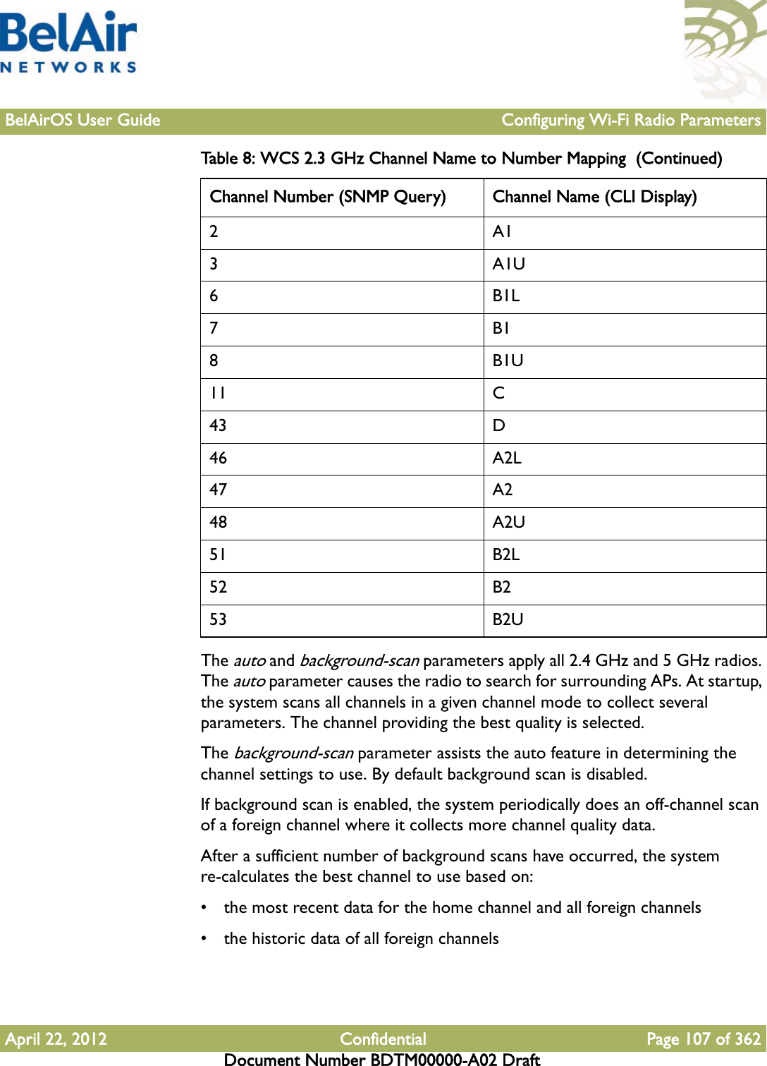 BelAirOS User Guide Configuring Wi-Fi Radio ParametersApril 22, 2012 Confidential Page 107 of 362Document Number BDTM00000-A02 DraftThe auto and background-scan parameters apply all 2.4 GHz and 5 GHz radios. The auto parameter causes the radio to search for surrounding APs. At startup, the system scans all channels in a given channel mode to collect several parameters. The channel providing the best quality is selected.The background-scan parameter assists the auto feature in determining the channel settings to use. By default background scan is disabled. If background scan is enabled, the system periodically does an off-channel scan of a foreign channel where it collects more channel quality data.After a sufficient number of background scans have occurred, the system re-calculates the best channel to use based on:• the most recent data for the home channel and all foreign channels• the historic data of all foreign channels2A13A1U6B1L7B18B1U11 C43 D46 A2L47 A248 A2U51 B2L52 B253 B2UTable 8: WCS 2.3 GHz Channel Name to Number Mapping  (Continued)Channel Number (SNMP Query) Channel Name (CLI Display)